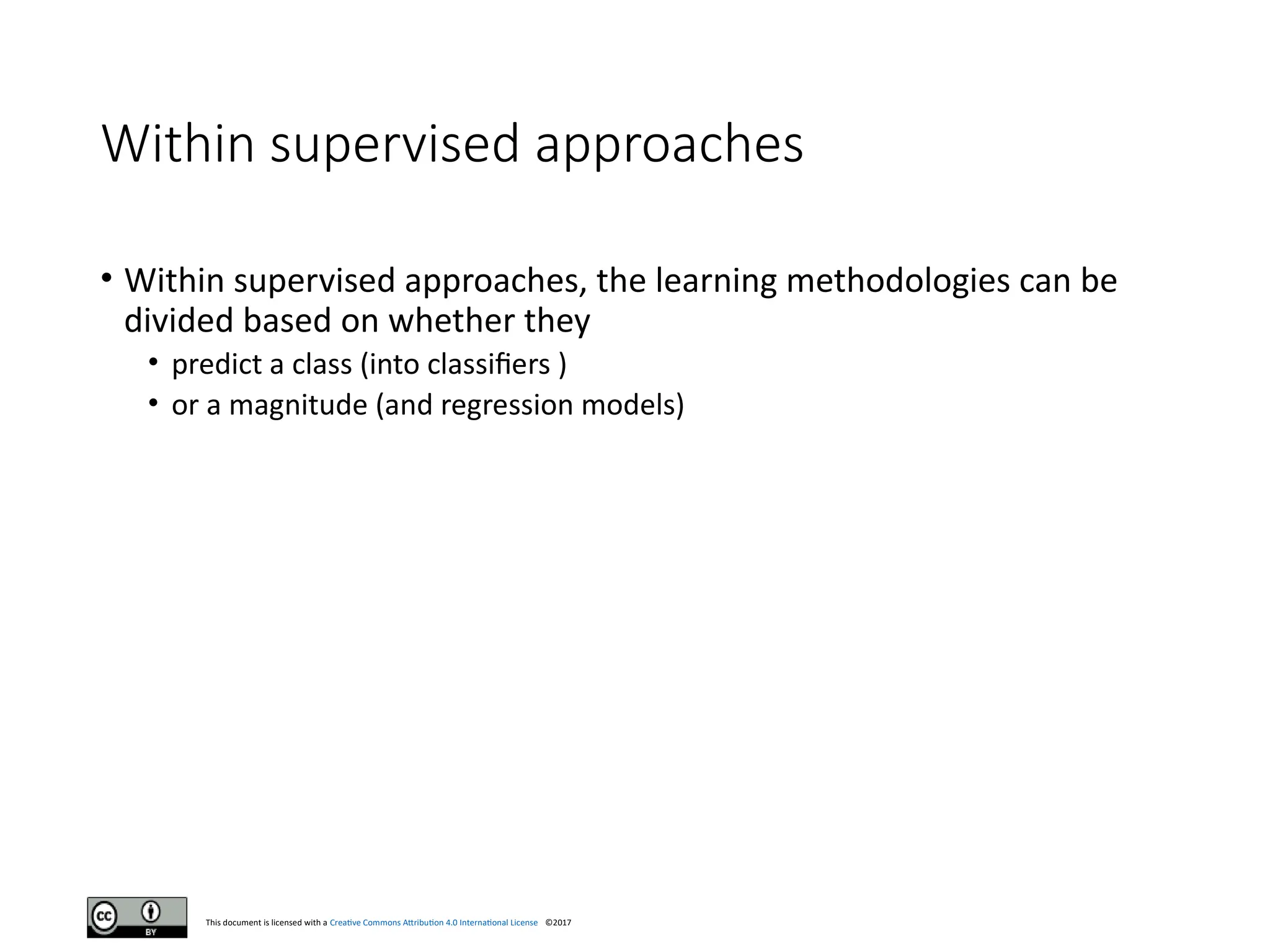 This document is licensed with a Creative Commons Attribution 4.0 International License ©2017
Within supervised approaches
• Within supervised approaches, the learning methodologies can be
divided based on whether they
• predict a class (into classifiers )
• or a magnitude (and regression models)
 