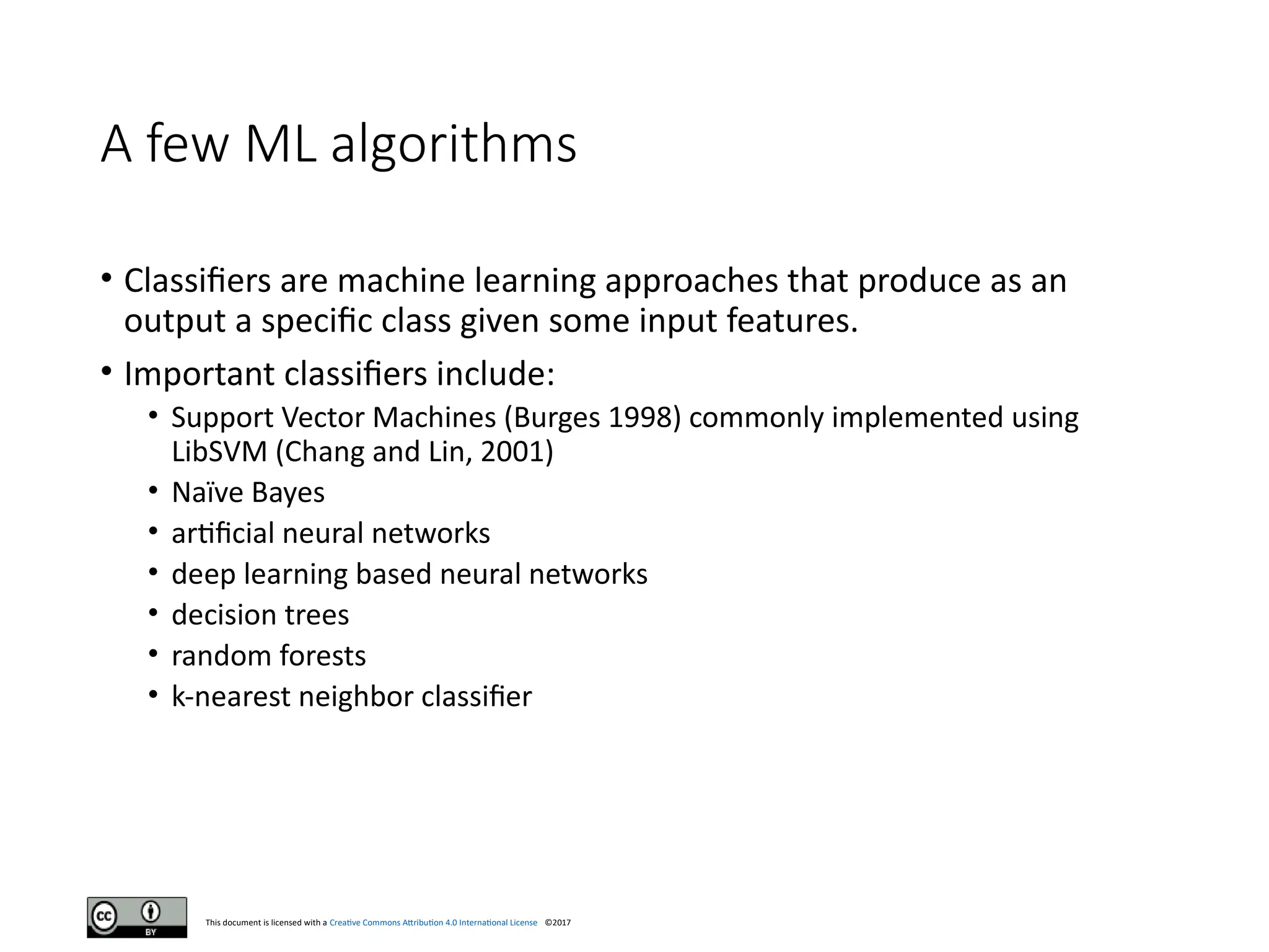 This document is licensed with a Creative Commons Attribution 4.0 International License ©2017
A few ML algorithms
• Classifiers are machine learning approaches that produce as an
output a specific class given some input features.
• Important classifiers include:
• Support Vector Machines (Burges 1998) commonly implemented using
LibSVM (Chang and Lin, 2001)
• Naïve Bayes
• artificial neural networks
• deep learning based neural networks
• decision trees
• random forests
• k-nearest neighbor classifier
 