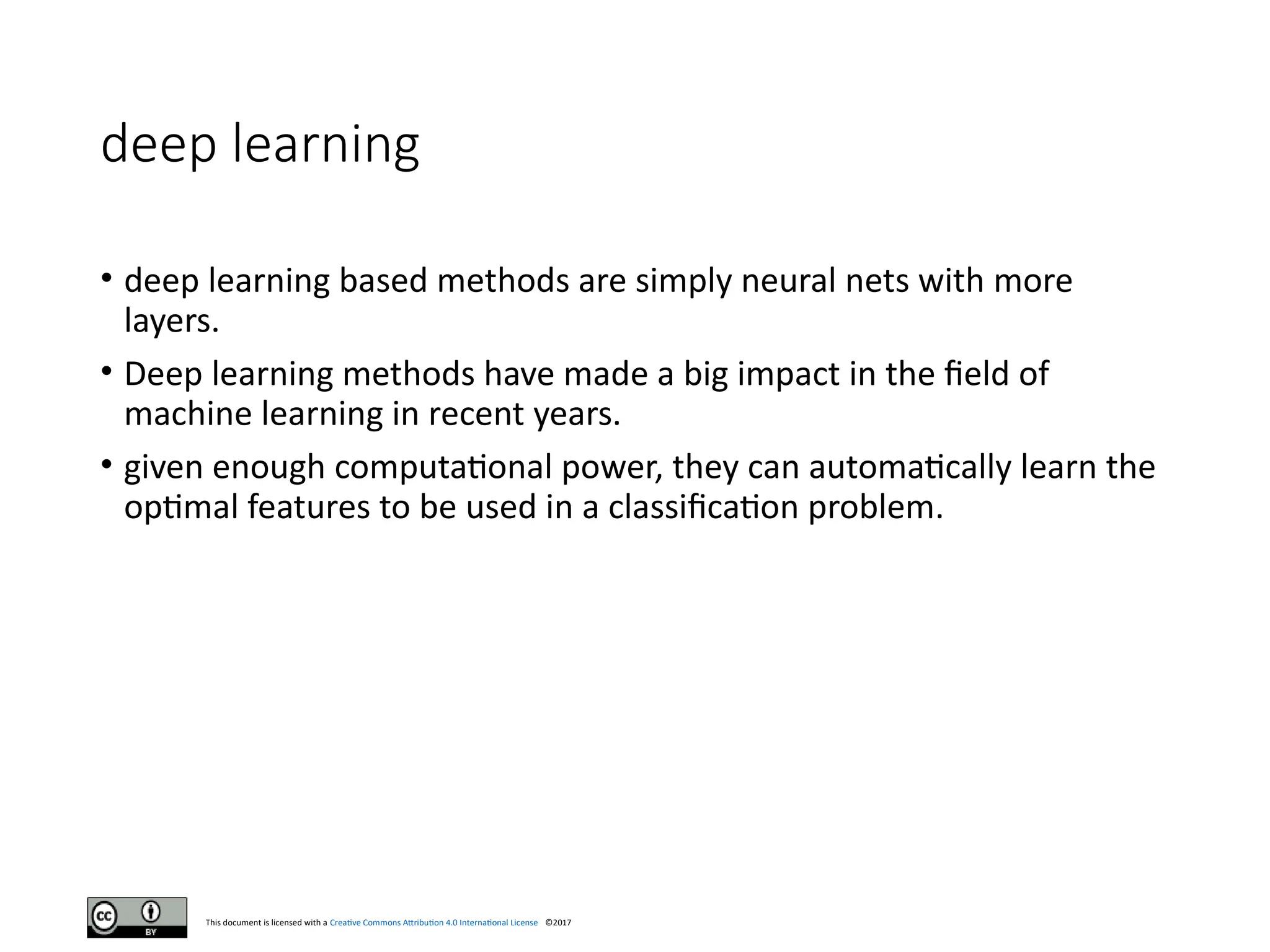 This document is licensed with a Creative Commons Attribution 4.0 International License ©2017
deep learning
• deep learning based methods are simply neural nets with more
layers.
• Deep learning methods have made a big impact in the field of
machine learning in recent years.
• given enough computational power, they can automatically learn the
optimal features to be used in a classification problem.
 