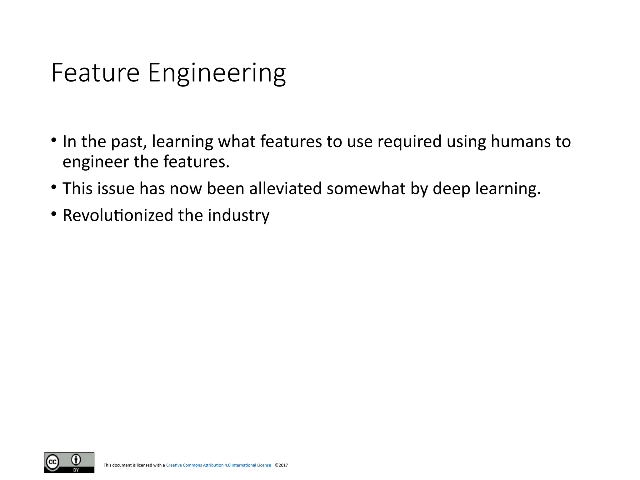 This document is licensed with a Creative Commons Attribution 4.0 International License ©2017
Feature Engineering
• In the past, learning what features to use required using humans to
engineer the features.
• This issue has now been alleviated somewhat by deep learning.
• Revolutionized the industry
 