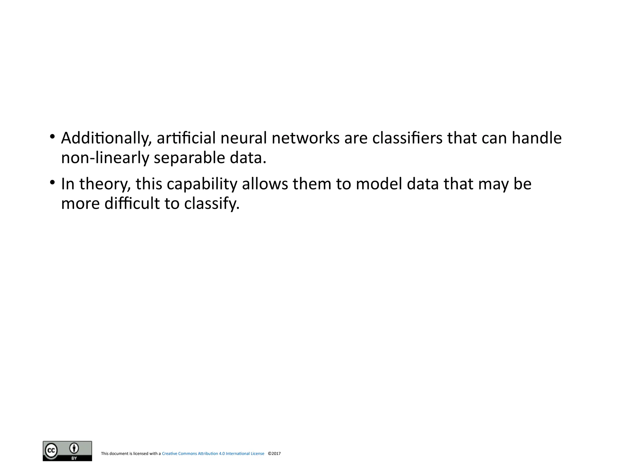 This document is licensed with a Creative Commons Attribution 4.0 International License ©2017
• Additionally, artificial neural networks are classifiers that can handle
non-linearly separable data.
• In theory, this capability allows them to model data that may be
more difficult to classify.
 