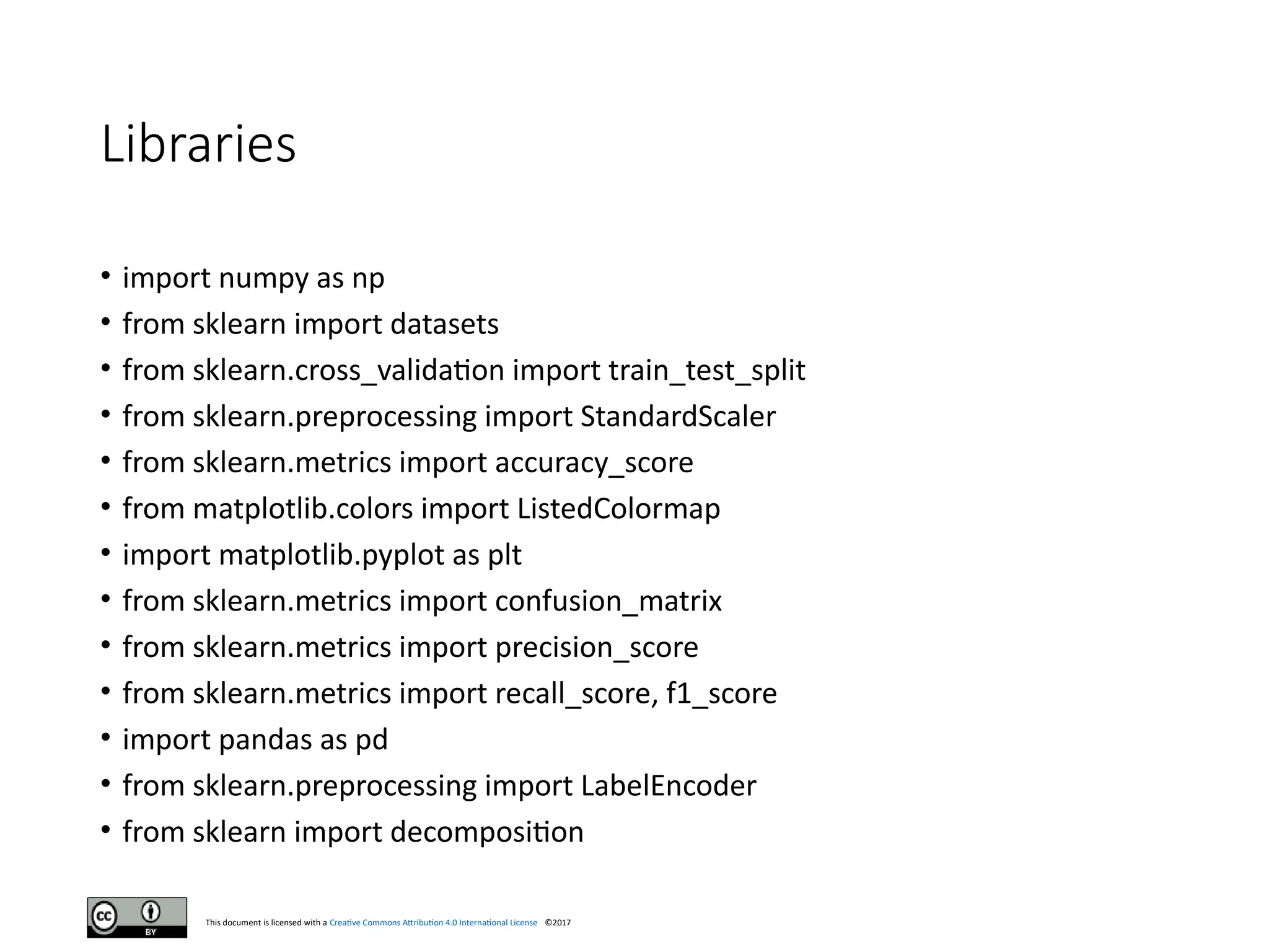 This document is licensed with a Creative Commons Attribution 4.0 International License ©2017
Libraries
• import numpy as np
• from sklearn import datasets
• from sklearn.cross_validation import train_test_split
• from sklearn.preprocessing import StandardScaler
• from sklearn.metrics import accuracy_score
• from matplotlib.colors import ListedColormap
• import matplotlib.pyplot as plt
• from sklearn.metrics import confusion_matrix
• from sklearn.metrics import precision_score
• from sklearn.metrics import recall_score, f1_score
• import pandas as pd
• from sklearn.preprocessing import LabelEncoder
• from sklearn import decomposition
 