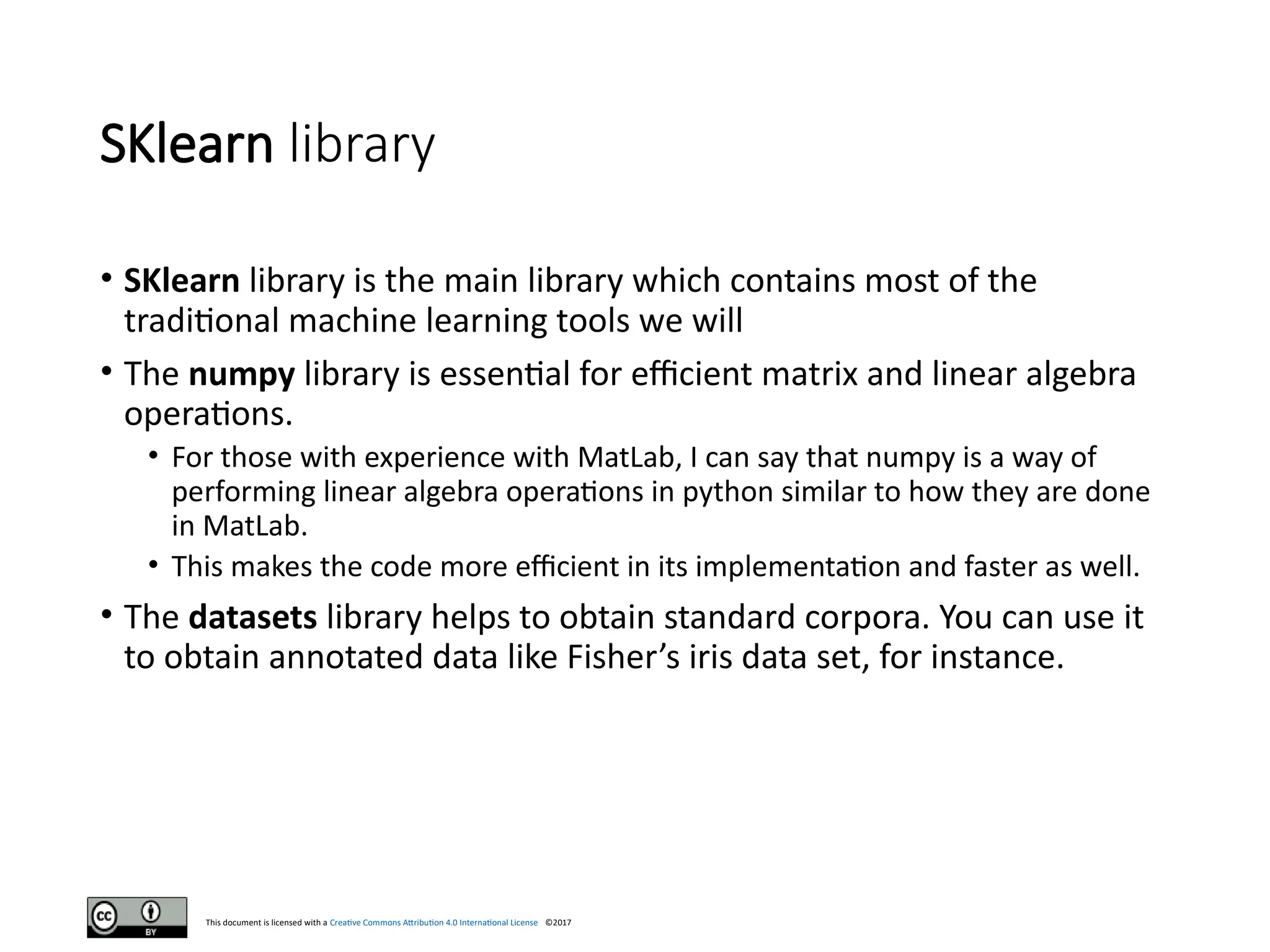 This document is licensed with a Creative Commons Attribution 4.0 International License ©2017
SKlearn library
• SKlearn library is the main library which contains most of the
traditional machine learning tools we will
• The numpy library is essential for efficient matrix and linear algebra
operations.
• For those with experience with MatLab, I can say that numpy is a way of
performing linear algebra operations in python similar to how they are done
in MatLab.
• This makes the code more efficient in its implementation and faster as well.
• The datasets library helps to obtain standard corpora. You can use it
to obtain annotated data like Fisher’s iris data set, for instance.
 