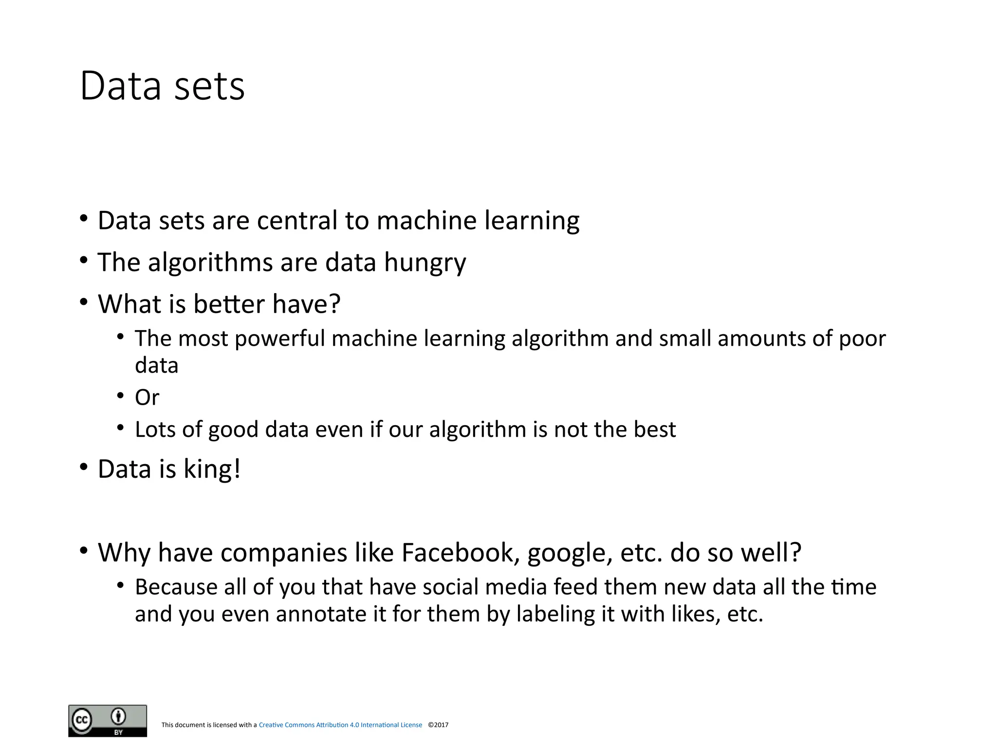 This document is licensed with a Creative Commons Attribution 4.0 International License ©2017
Data sets
• Data sets are central to machine learning
• The algorithms are data hungry
• What is better have?
• The most powerful machine learning algorithm and small amounts of poor
data
• Or
• Lots of good data even if our algorithm is not the best
• Data is king!
• Why have companies like Facebook, google, etc. do so well?
• Because all of you that have social media feed them new data all the time
and you even annotate it for them by labeling it with likes, etc.
 