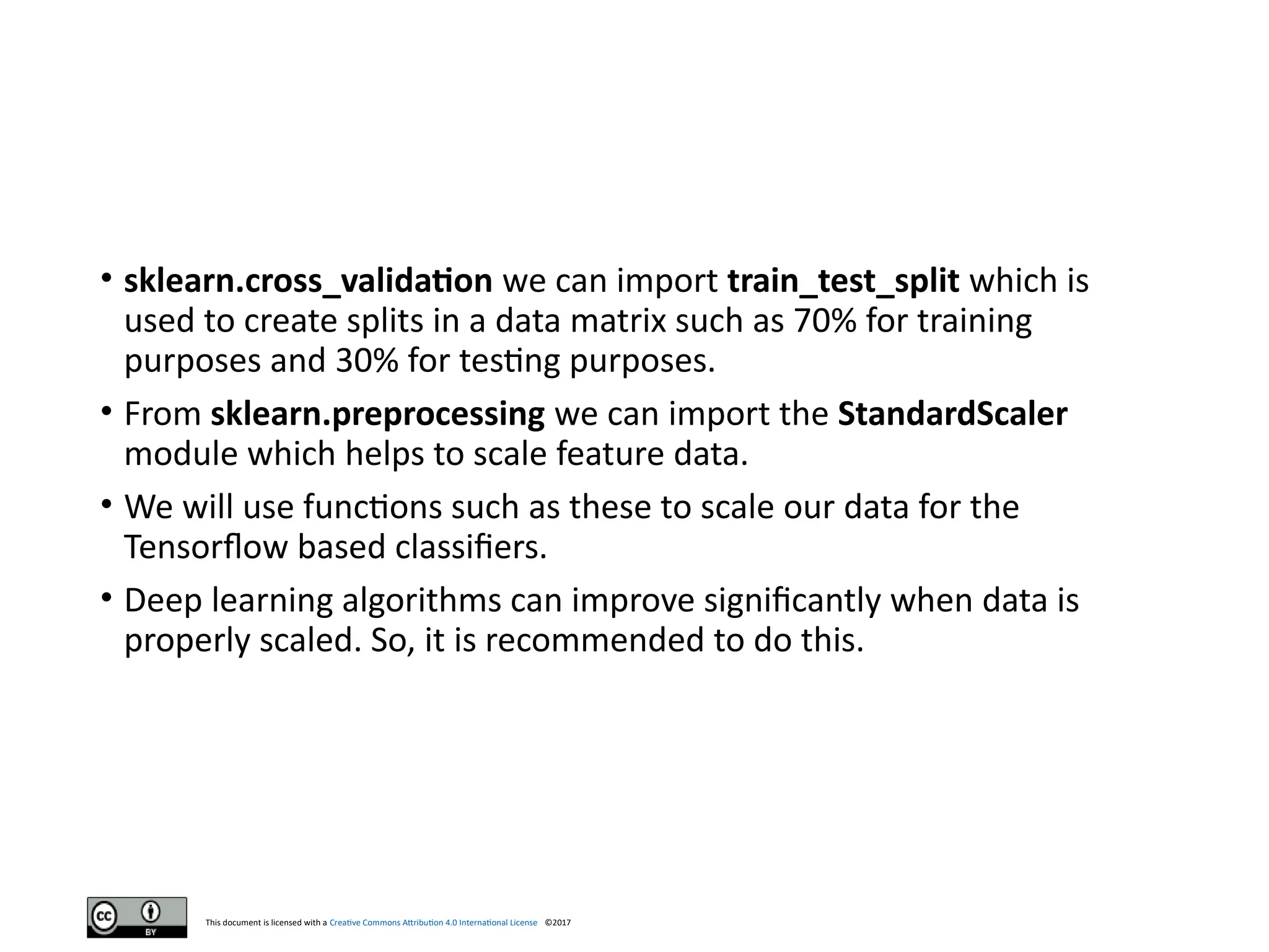 This document is licensed with a Creative Commons Attribution 4.0 International License ©2017
• sklearn.cross_validation we can import train_test_split which is
used to create splits in a data matrix such as 70% for training
purposes and 30% for testing purposes.
• From sklearn.preprocessing we can import the StandardScaler
module which helps to scale feature data.
• We will use functions such as these to scale our data for the
Tensorflow based classifiers.
• Deep learning algorithms can improve significantly when data is
properly scaled. So, it is recommended to do this.
 