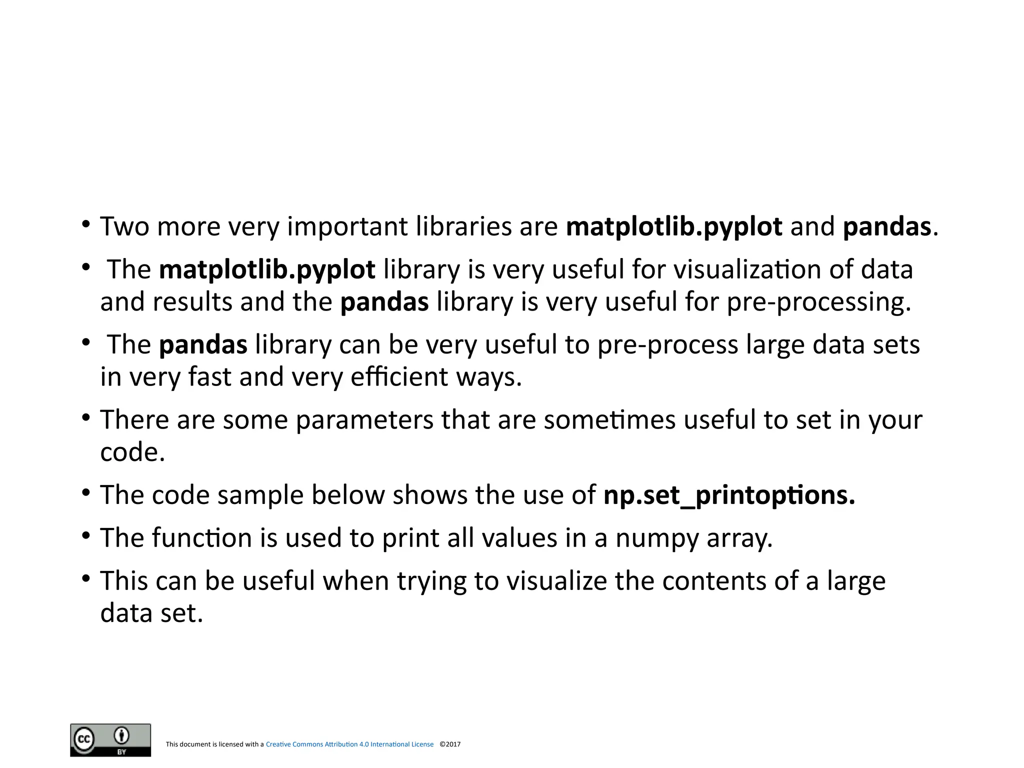This document is licensed with a Creative Commons Attribution 4.0 International License ©2017
• Two more very important libraries are matplotlib.pyplot and pandas.
• The matplotlib.pyplot library is very useful for visualization of data
and results and the pandas library is very useful for pre-processing.
• The pandas library can be very useful to pre-process large data sets
in very fast and very efficient ways.
• There are some parameters that are sometimes useful to set in your
code.
• The code sample below shows the use of np.set_printoptions.
• The function is used to print all values in a numpy array.
• This can be useful when trying to visualize the contents of a large
data set.
 