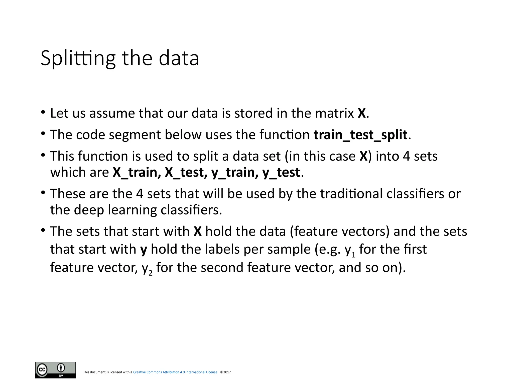 This document is licensed with a Creative Commons Attribution 4.0 International License ©2017
Splitting the data
• Let us assume that our data is stored in the matrix X.
• The code segment below uses the function train_test_split.
• This function is used to split a data set (in this case X) into 4 sets
which are X_train, X_test, y_train, y_test.
• These are the 4 sets that will be used by the traditional classifiers or
the deep learning classifiers.
• The sets that start with X hold the data (feature vectors) and the sets
that start with y hold the labels per sample (e.g. y1 for the first
feature vector, y2 for the second feature vector, and so on).
 