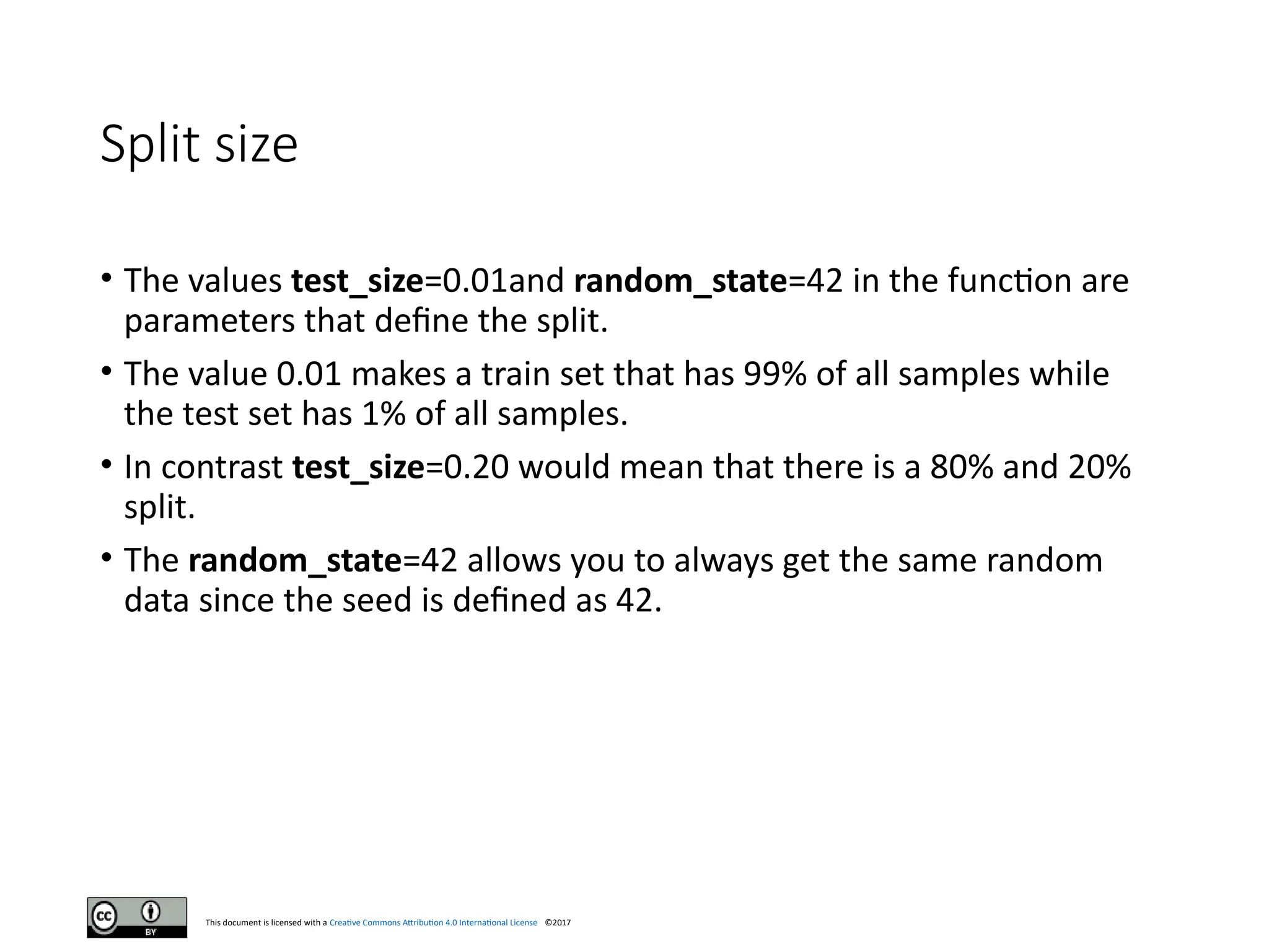 This document is licensed with a Creative Commons Attribution 4.0 International License ©2017
Split size
• The values test_size=0.01and random_state=42 in the function are
parameters that define the split.
• The value 0.01 makes a train set that has 99% of all samples while
the test set has 1% of all samples.
• In contrast test_size=0.20 would mean that there is a 80% and 20%
split.
• The random_state=42 allows you to always get the same random
data since the seed is defined as 42.
 
