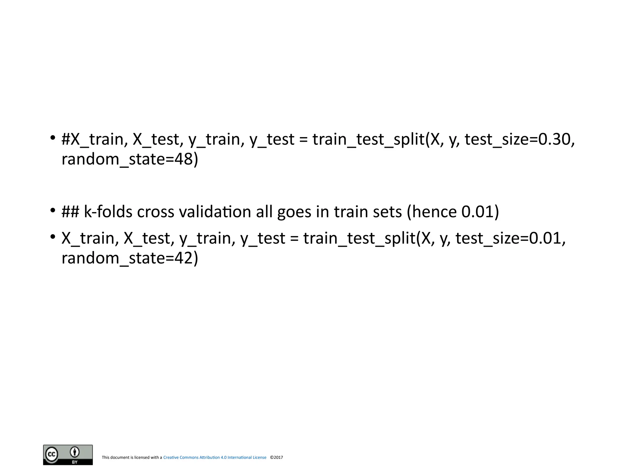 This document is licensed with a Creative Commons Attribution 4.0 International License ©2017
• #X_train, X_test, y_train, y_test = train_test_split(X, y, test_size=0.30,
random_state=48)
• ## k-folds cross validation all goes in train sets (hence 0.01)
• X_train, X_test, y_train, y_test = train_test_split(X, y, test_size=0.01,
random_state=42)
 
