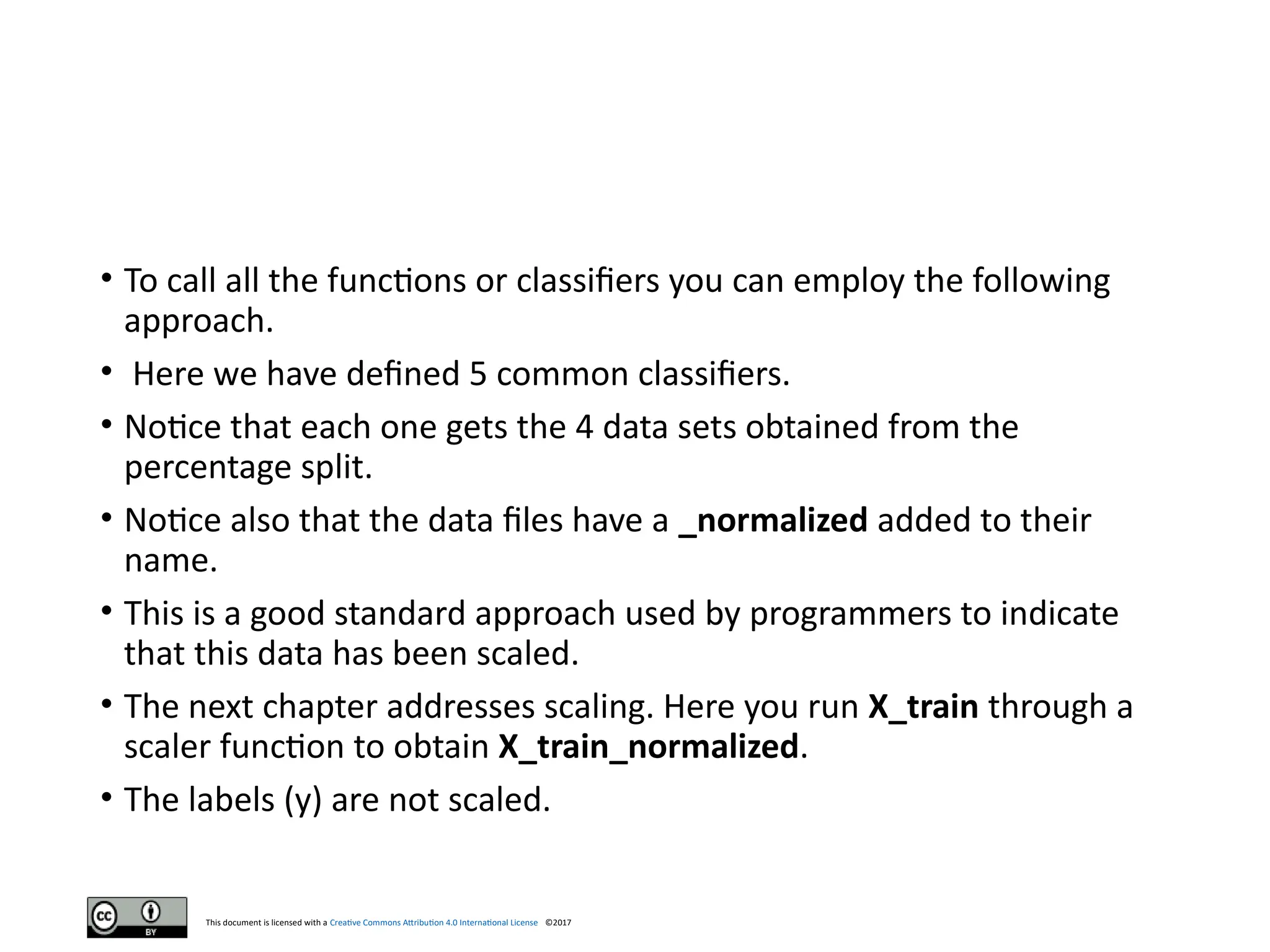 This document is licensed with a Creative Commons Attribution 4.0 International License ©2017
• To call all the functions or classifiers you can employ the following
approach.
• Here we have defined 5 common classifiers.
• Notice that each one gets the 4 data sets obtained from the
percentage split.
• Notice also that the data files have a _normalized added to their
name.
• This is a good standard approach used by programmers to indicate
that this data has been scaled.
• The next chapter addresses scaling. Here you run X_train through a
scaler function to obtain X_train_normalized.
• The labels (y) are not scaled.
 