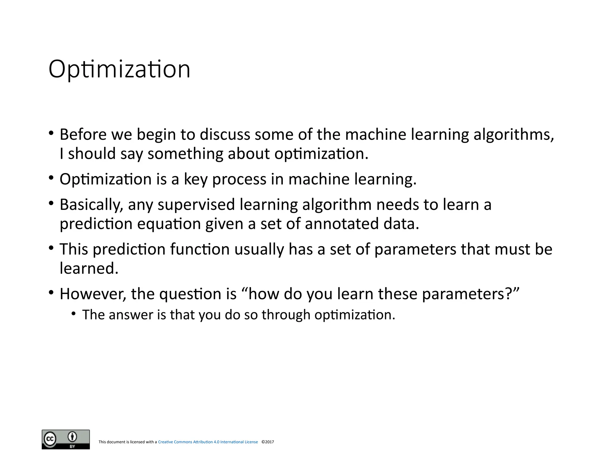 This document is licensed with a Creative Commons Attribution 4.0 International License ©2017
Optimization
• Before we begin to discuss some of the machine learning algorithms,
I should say something about optimization.
• Optimization is a key process in machine learning.
• Basically, any supervised learning algorithm needs to learn a
prediction equation given a set of annotated data.
• This prediction function usually has a set of parameters that must be
learned.
• However, the question is “how do you learn these parameters?”
• The answer is that you do so through optimization.
 