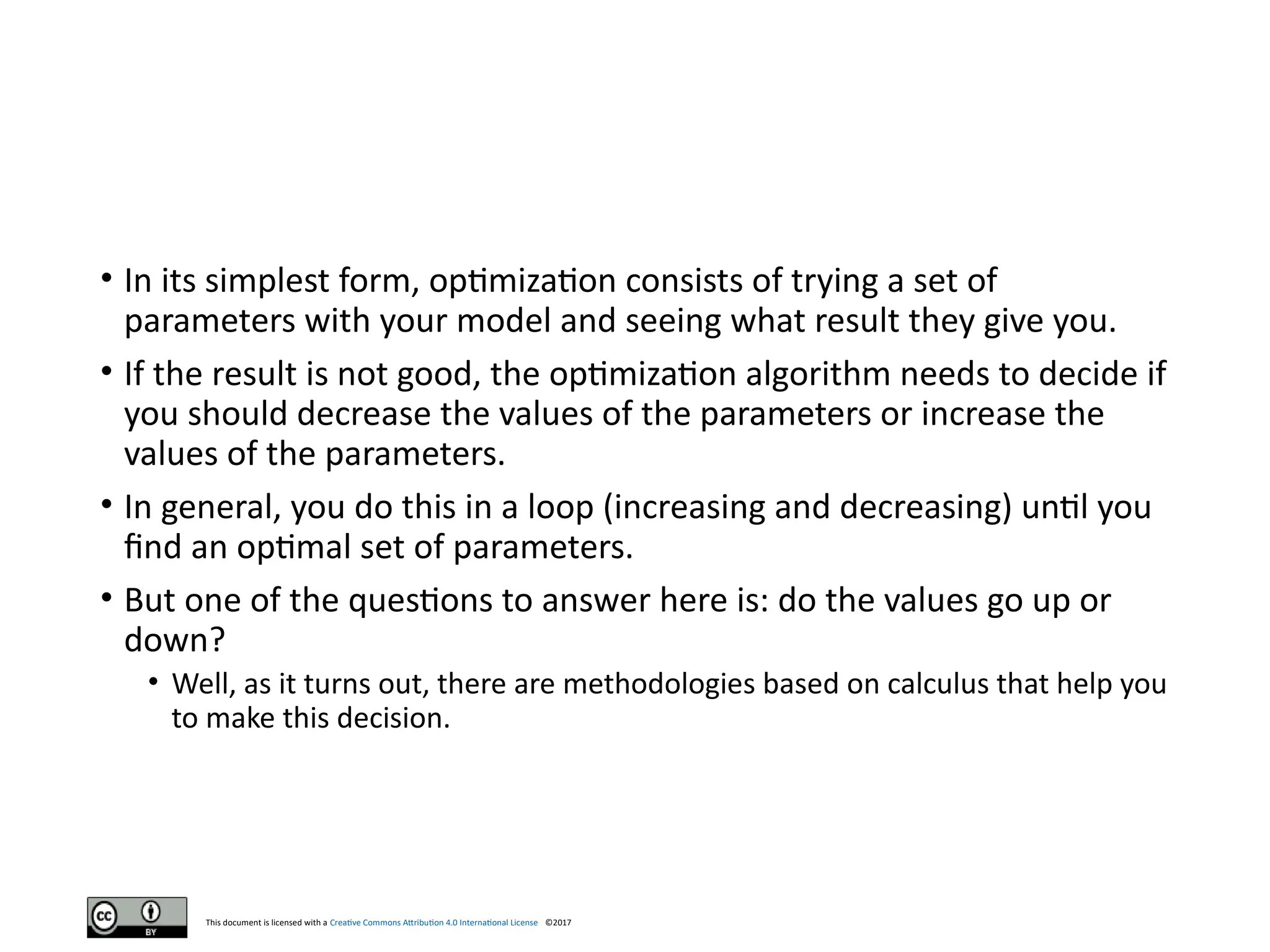 This document is licensed with a Creative Commons Attribution 4.0 International License ©2017
• In its simplest form, optimization consists of trying a set of
parameters with your model and seeing what result they give you.
• If the result is not good, the optimization algorithm needs to decide if
you should decrease the values of the parameters or increase the
values of the parameters.
• In general, you do this in a loop (increasing and decreasing) until you
find an optimal set of parameters.
• But one of the questions to answer here is: do the values go up or
down?
• Well, as it turns out, there are methodologies based on calculus that help you
to make this decision.
 