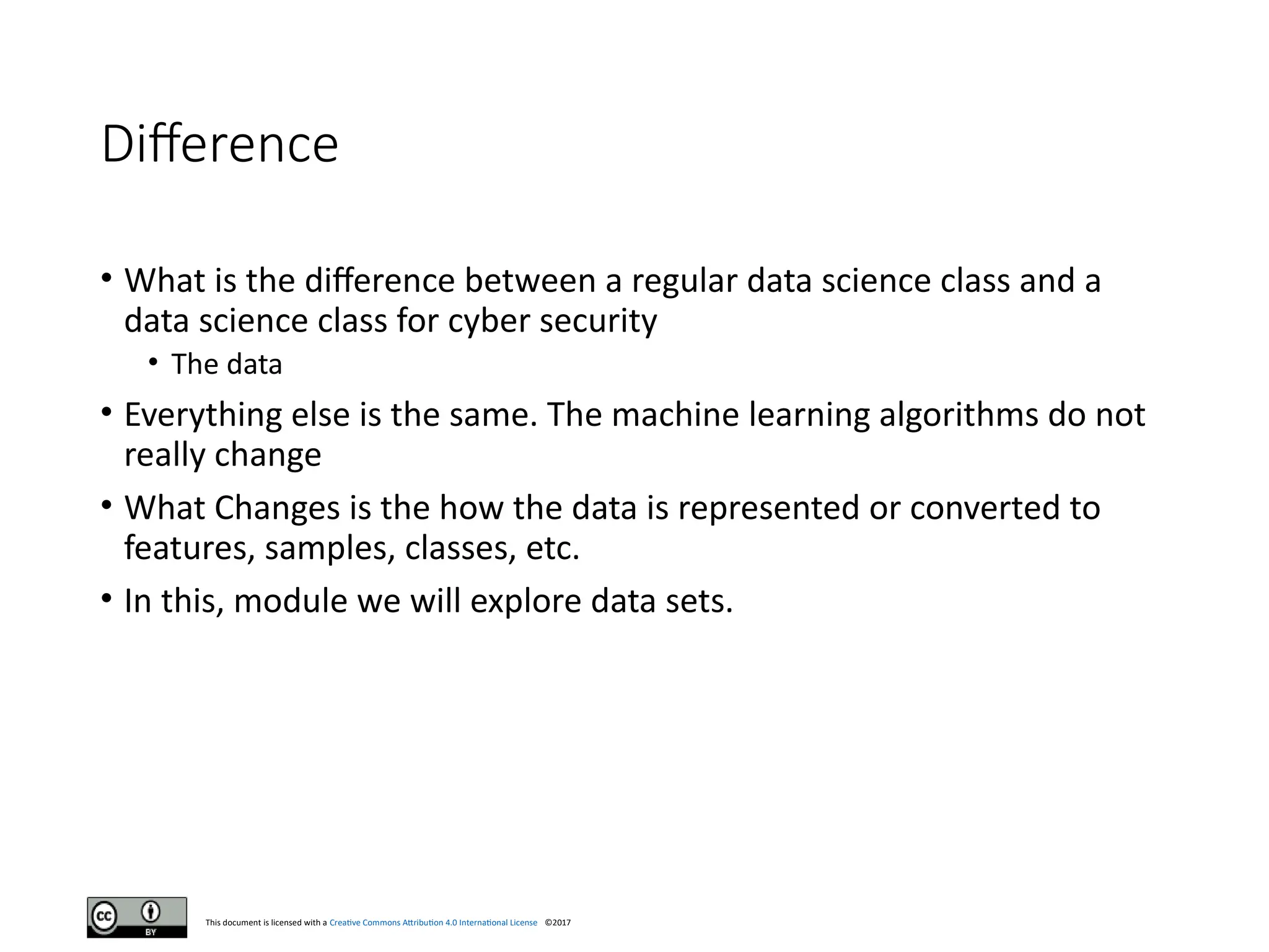 This document is licensed with a Creative Commons Attribution 4.0 International License ©2017
Difference
• What is the difference between a regular data science class and a
data science class for cyber security
• The data
• Everything else is the same. The machine learning algorithms do not
really change
• What Changes is the how the data is represented or converted to
features, samples, classes, etc.
• In this, module we will explore data sets.
 