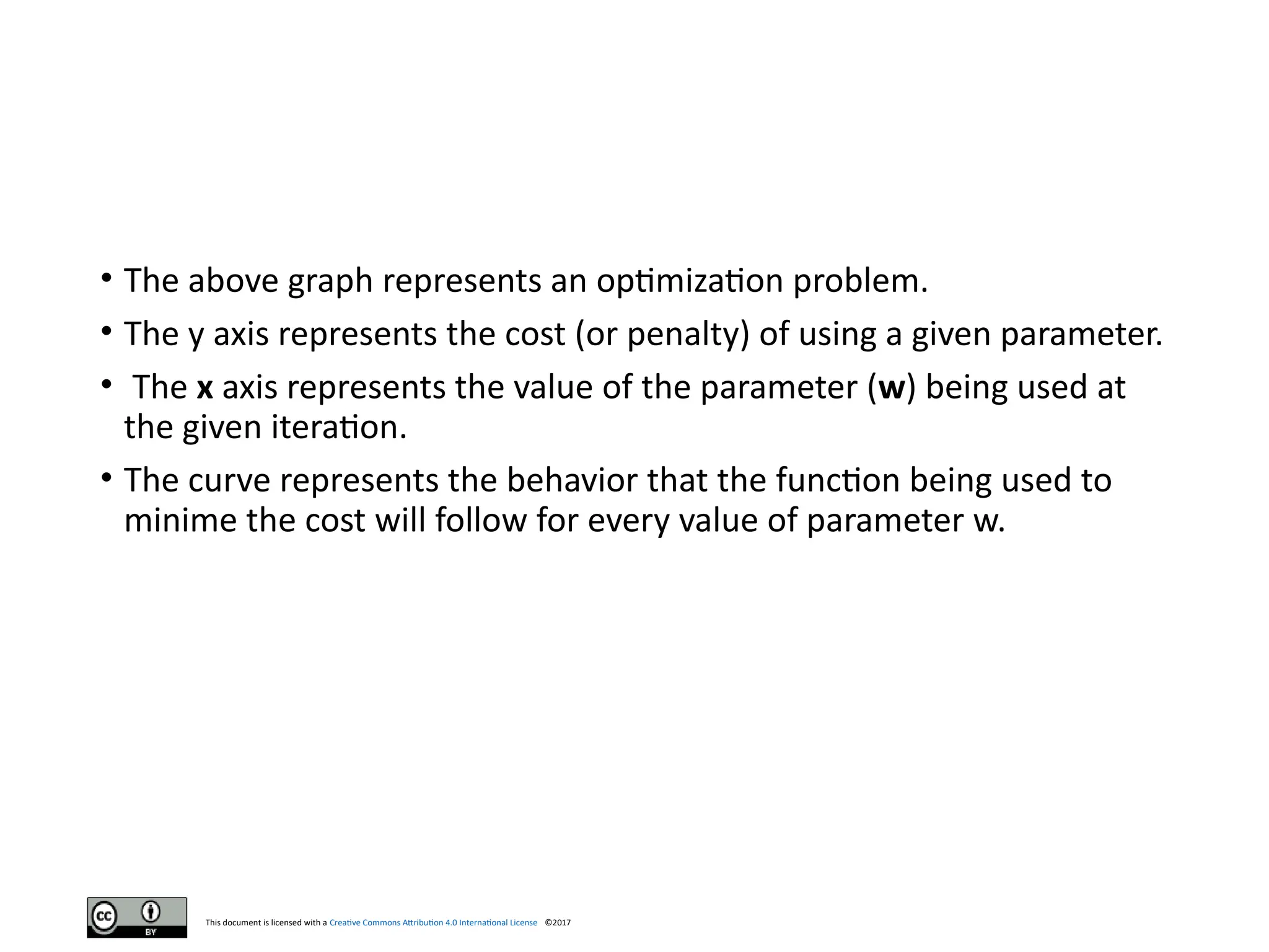 This document is licensed with a Creative Commons Attribution 4.0 International License ©2017
• The above graph represents an optimization problem.
• The y axis represents the cost (or penalty) of using a given parameter.
• The x axis represents the value of the parameter (w) being used at
the given iteration.
• The curve represents the behavior that the function being used to
minime the cost will follow for every value of parameter w.
 