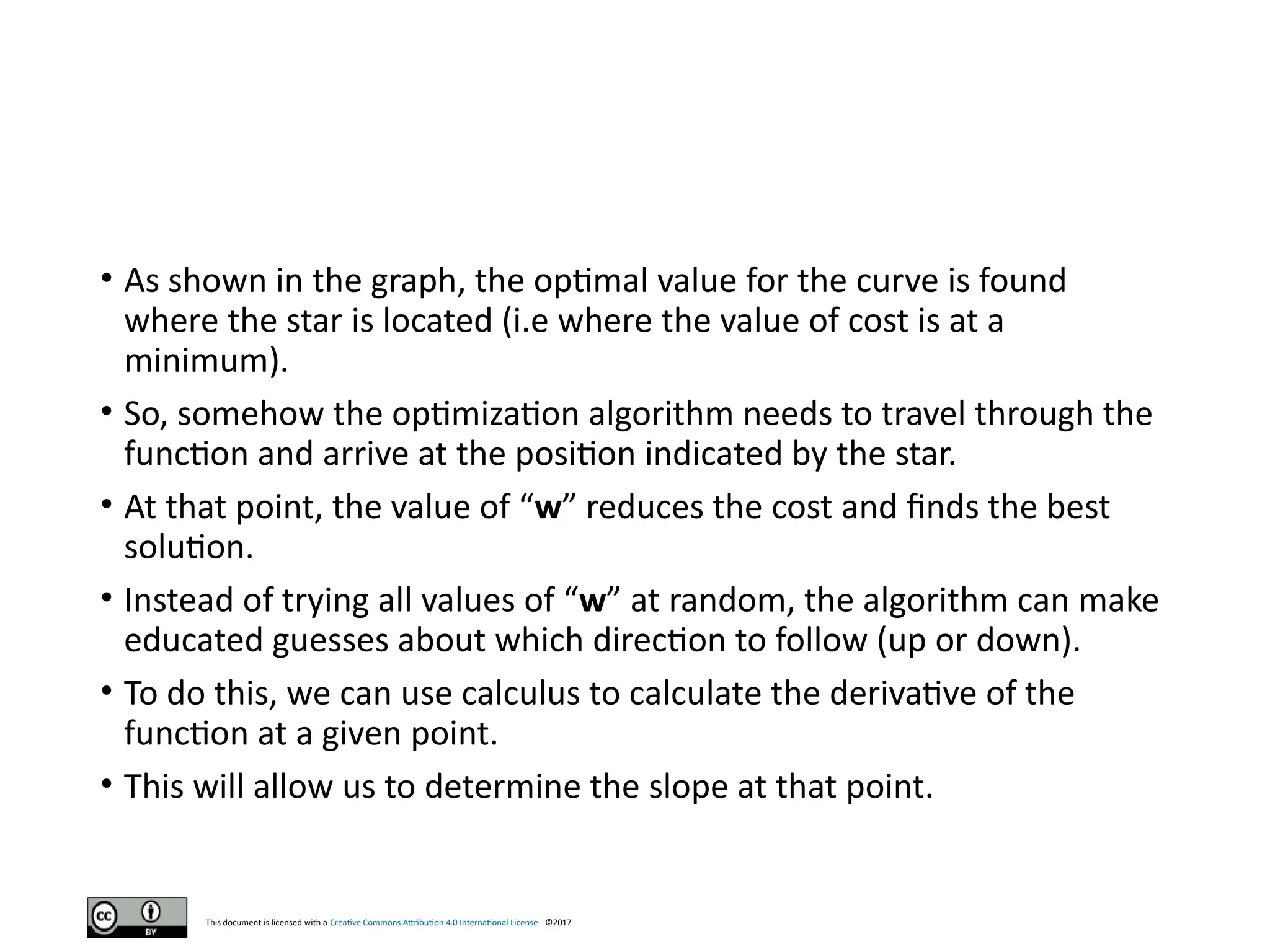 This document is licensed with a Creative Commons Attribution 4.0 International License ©2017
• As shown in the graph, the optimal value for the curve is found
where the star is located (i.e where the value of cost is at a
minimum).
• So, somehow the optimization algorithm needs to travel through the
function and arrive at the position indicated by the star.
• At that point, the value of “w” reduces the cost and finds the best
solution.
• Instead of trying all values of “w” at random, the algorithm can make
educated guesses about which direction to follow (up or down).
• To do this, we can use calculus to calculate the derivative of the
function at a given point.
• This will allow us to determine the slope at that point.
 