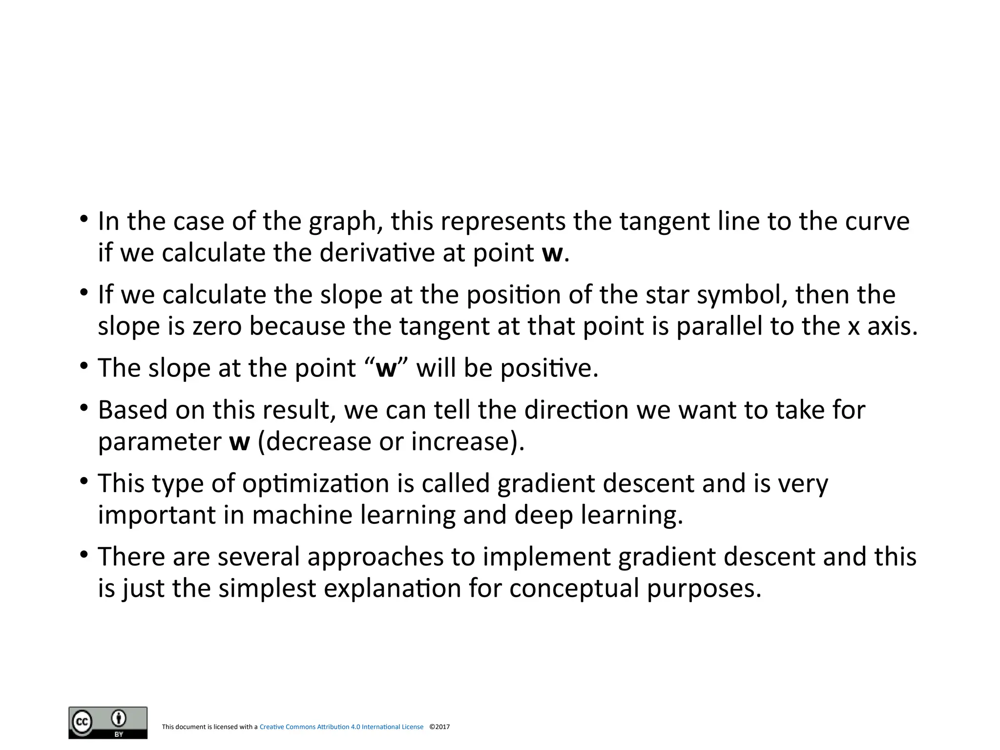 This document is licensed with a Creative Commons Attribution 4.0 International License ©2017
• In the case of the graph, this represents the tangent line to the curve
if we calculate the derivative at point w.
• If we calculate the slope at the position of the star symbol, then the
slope is zero because the tangent at that point is parallel to the x axis.
• The slope at the point “w” will be positive.
• Based on this result, we can tell the direction we want to take for
parameter w (decrease or increase).
• This type of optimization is called gradient descent and is very
important in machine learning and deep learning.
• There are several approaches to implement gradient descent and this
is just the simplest explanation for conceptual purposes.
 