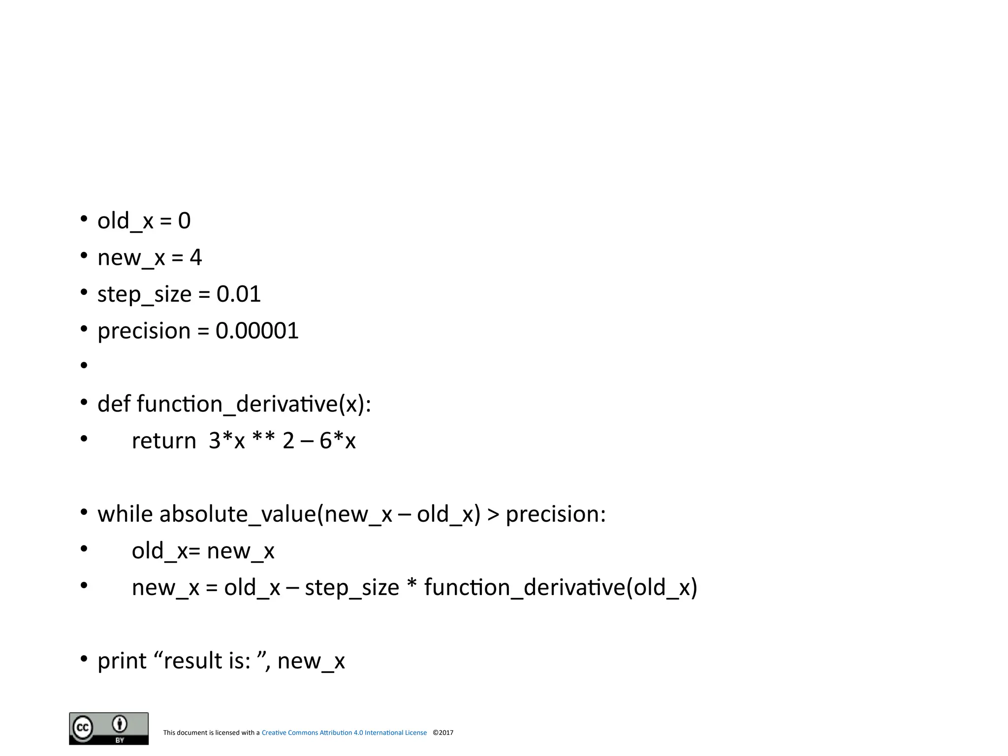 This document is licensed with a Creative Commons Attribution 4.0 International License ©2017
• old_x = 0
• new_x = 4
• step_size = 0.01
• precision = 0.00001
•
• def function_derivative(x):
• return 3*x ** 2 – 6*x
• while absolute_value(new_x – old_x) > precision:
• old_x= new_x
• new_x = old_x – step_size * function_derivative(old_x)
• print “result is: ”, new_x
 