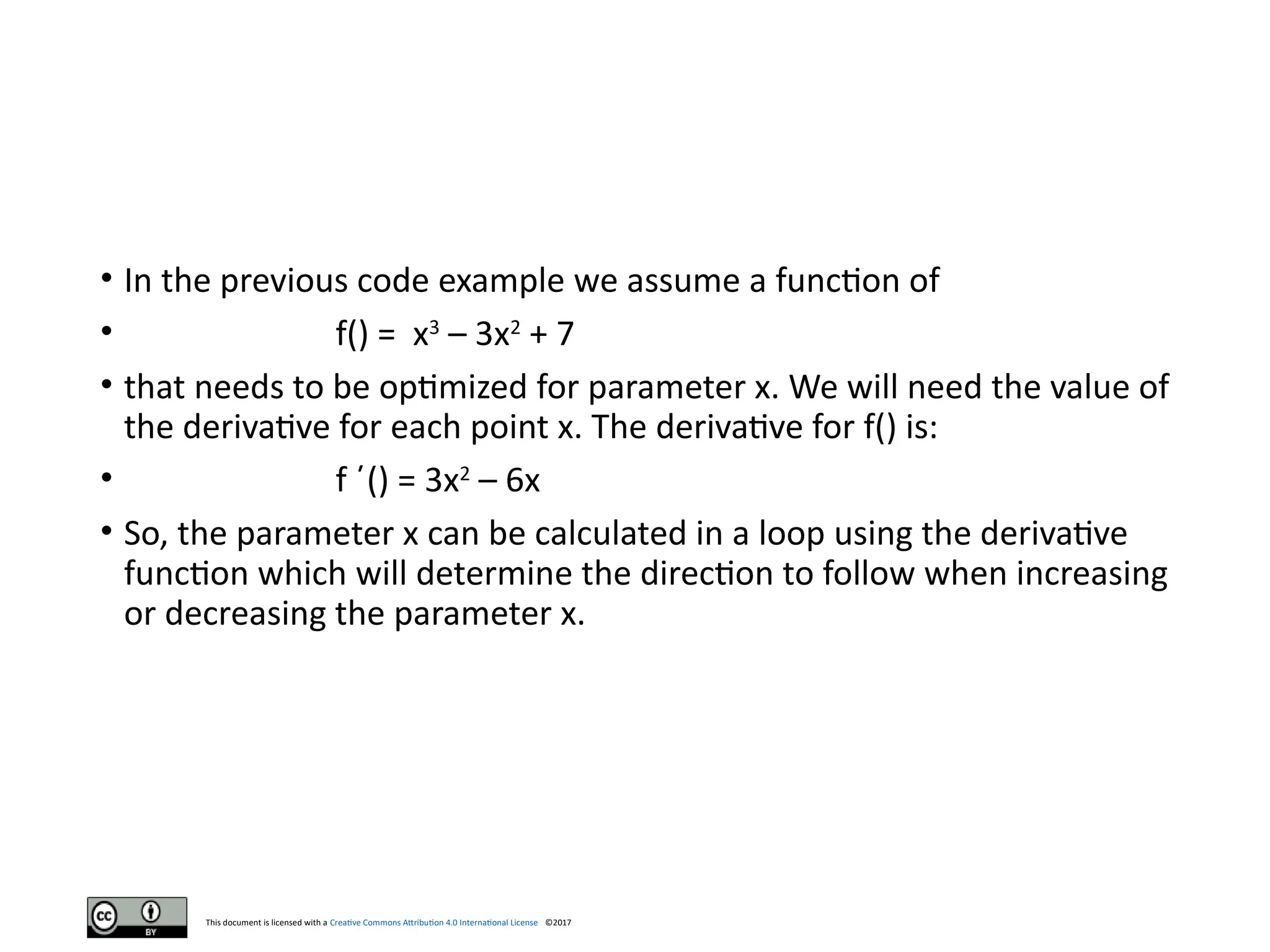 This document is licensed with a Creative Commons Attribution 4.0 International License ©2017
• In the previous code example we assume a function of
• f() = x3
– 3x2
+ 7
• that needs to be optimized for parameter x. We will need the value of
the derivative for each point x. The derivative for f() is:
• f ´() = 3x2
– 6x
• So, the parameter x can be calculated in a loop using the derivative
function which will determine the direction to follow when increasing
or decreasing the parameter x.
 