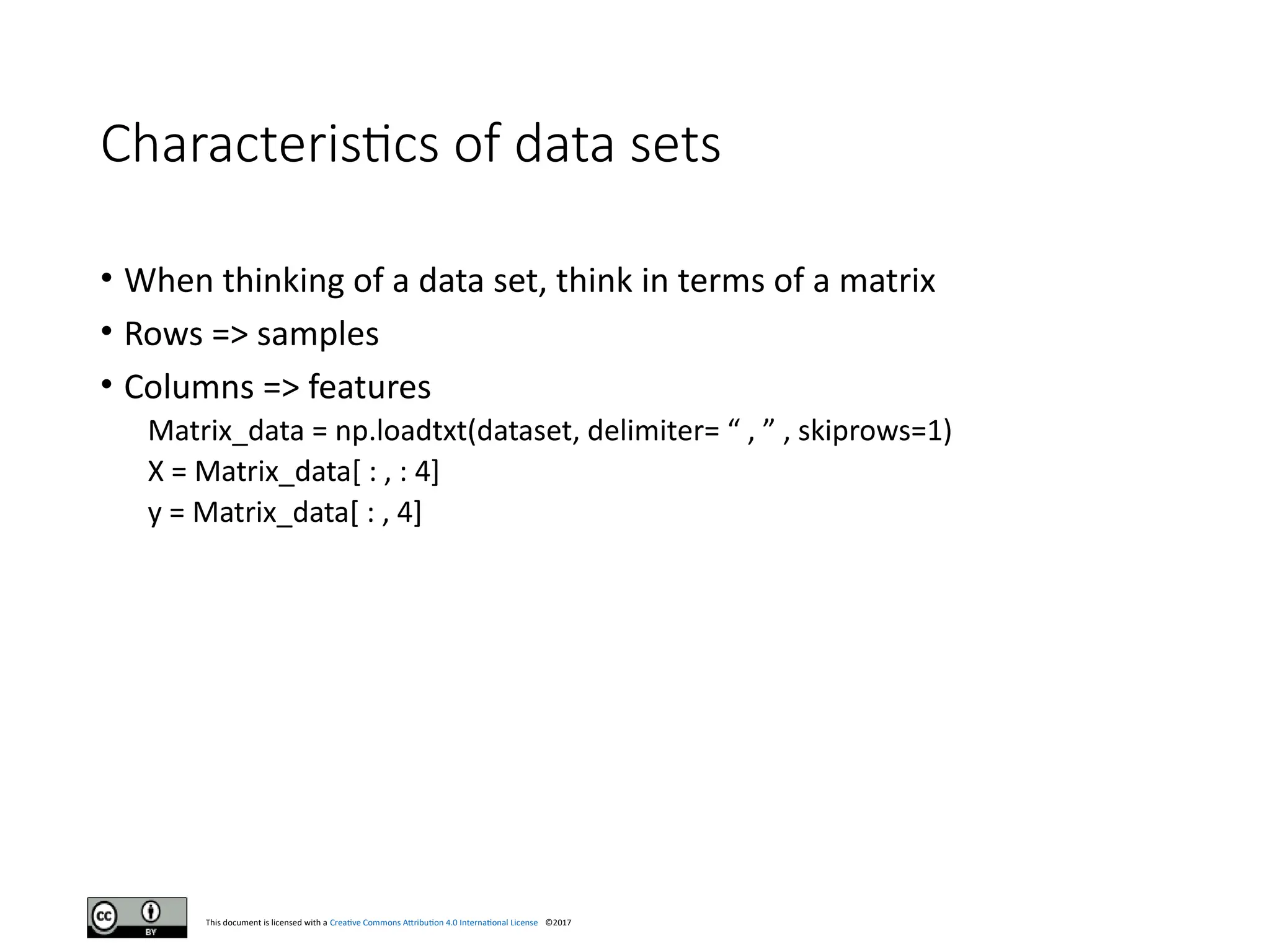 This document is licensed with a Creative Commons Attribution 4.0 International License ©2017
Characteristics of data sets
• When thinking of a data set, think in terms of a matrix
• Rows => samples
• Columns => features
Matrix_data = np.loadtxt(dataset, delimiter= “ , ” , skiprows=1)
X = Matrix_data[ : , : 4]
y = Matrix_data[ : , 4]
 