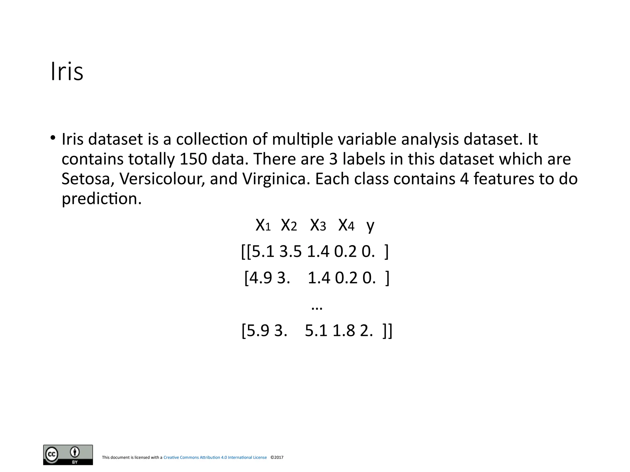 This document is licensed with a Creative Commons Attribution 4.0 International License ©2017
Iris
• Iris dataset is a collection of multiple variable analysis dataset. It
contains totally 150 data. There are 3 labels in this dataset which are
Setosa, Versicolour, and Virginica. Each class contains 4 features to do
prediction.
X1 X2 X3 X4 y
[[5.1 3.5 1.4 0.2 0. ]
[4.9 3. 1.4 0.2 0. ]
…
[5.9 3. 5.1 1.8 2. ]]
 