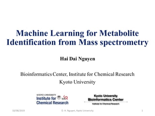 Machine Learning for Metabolite
Identification from Mass spectrometry
Hai Dai Nguyen
Bioinformatics Center, Institute for Chemical Research
Kyoto University
10/08/2019 D.	
  H.	
  Nguyen,	
  Kyoto	
  University 1
 