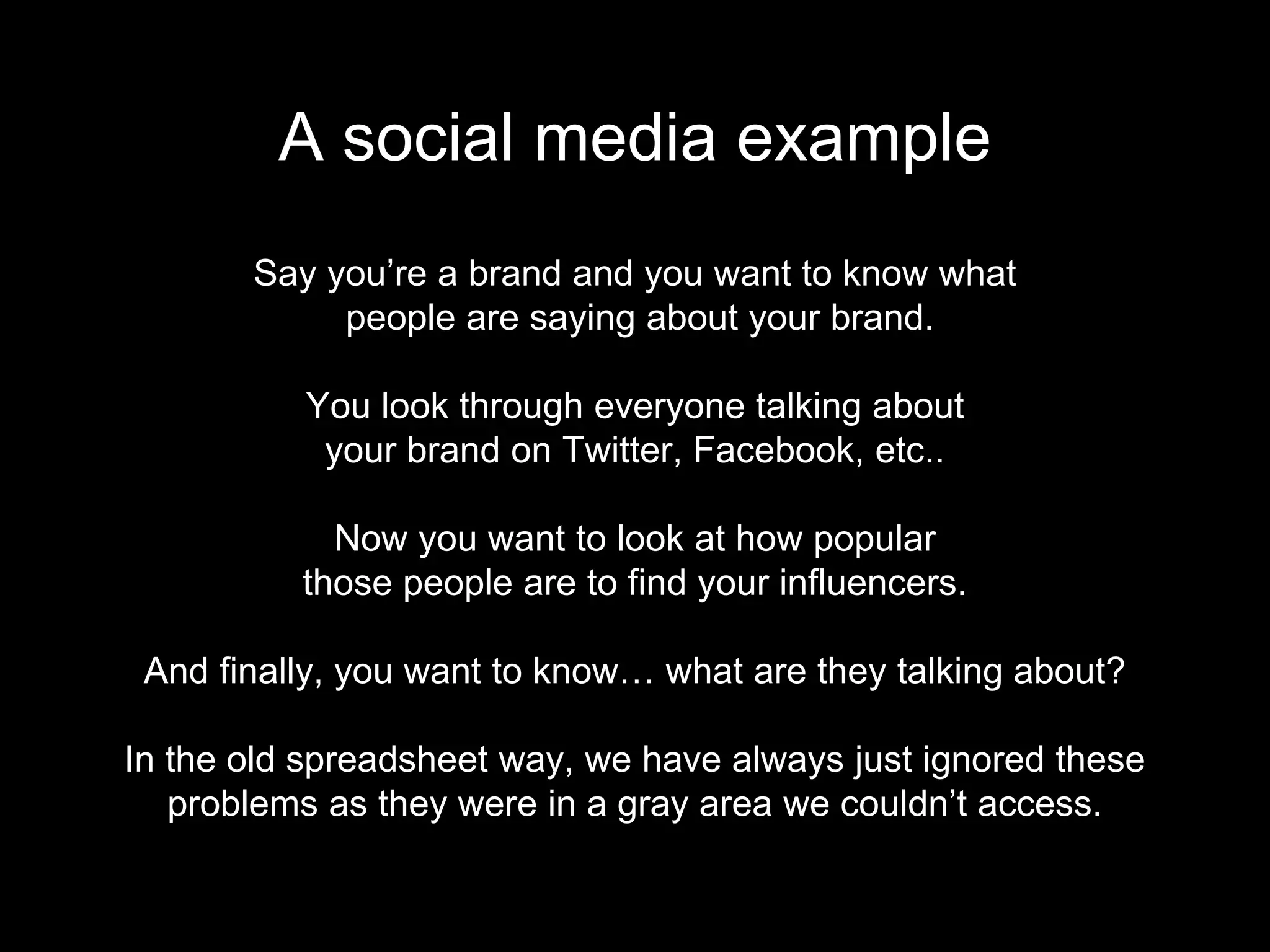 Say you’re a brand and you want to know what
people are saying about your brand.
You look through everyone talking about
your brand on Twitter, Facebook, etc..
Now you want to look at how popular
those people are to find your influencers.
And finally, you want to know… what are they talking about?
In the old spreadsheet way, we have always just ignored these
problems as they were in a gray area we couldn’t access.
A social media example
 