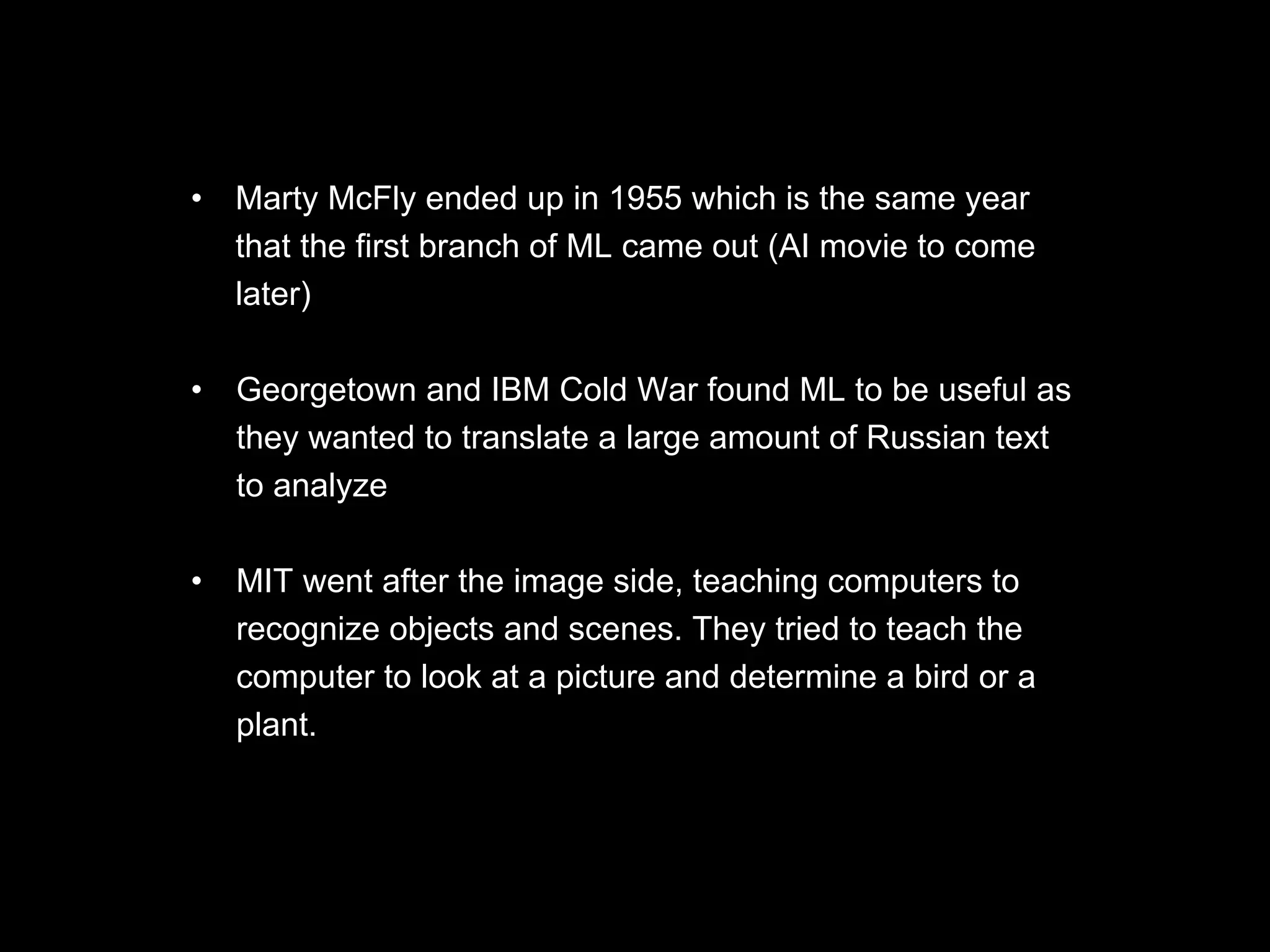 • Marty McFly ended up in 1955 which is the same year
that the first branch of ML came out (AI movie to come
later)
• Georgetown and IBM Cold War found ML to be useful as
they wanted to translate a large amount of Russian text
to analyze
• MIT went after the image side, teaching computers to
recognize objects and scenes. They tried to teach the
computer to look at a picture and determine a bird or a
plant.
 