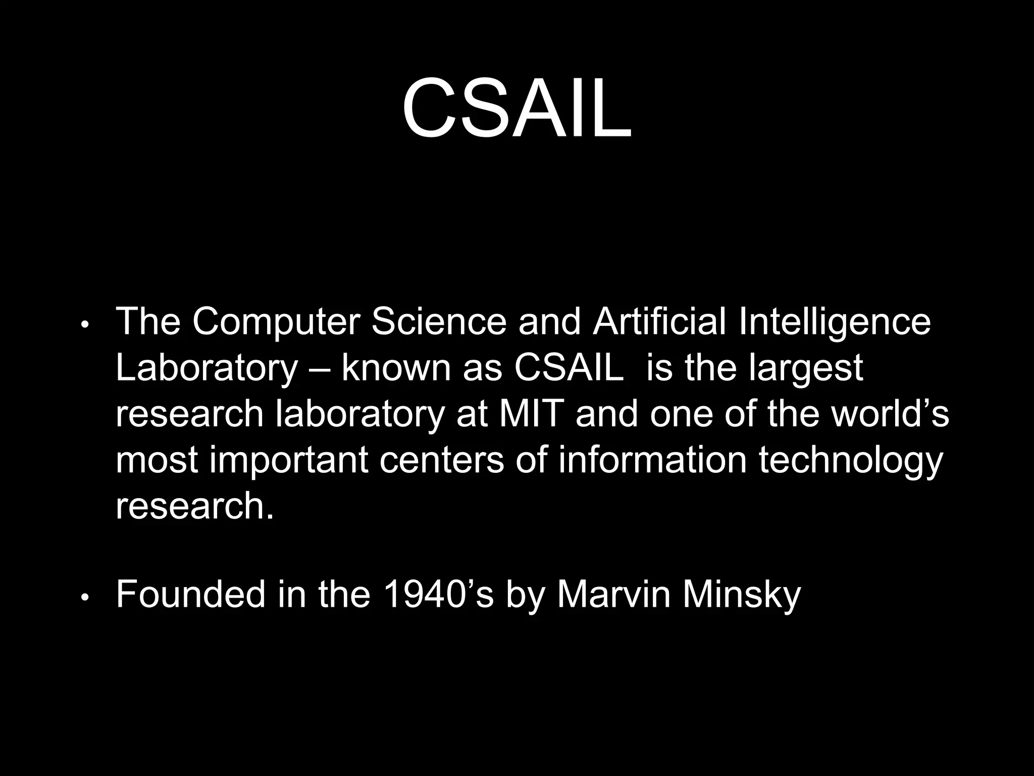 CSAIL
• The Computer Science and Artificial Intelligence
Laboratory – known as CSAIL is the largest
research laboratory at MIT and one of the world’s
most important centers of information technology
research.
• Founded in the 1940’s by Marvin Minsky
 