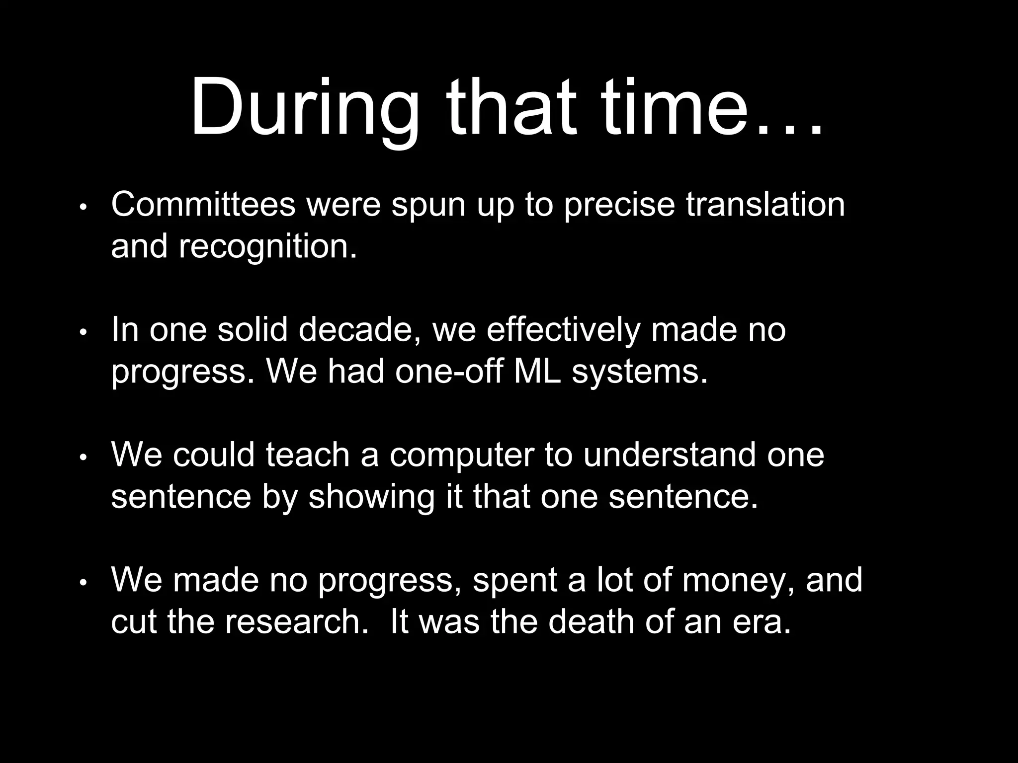 • Committees were spun up to precise translation
and recognition.
• In one solid decade, we effectively made no
progress. We had one-off ML systems.
• We could teach a computer to understand one
sentence by showing it that one sentence.
• We made no progress, spent a lot of money, and
cut the research. It was the death of an era.
During that time…
 