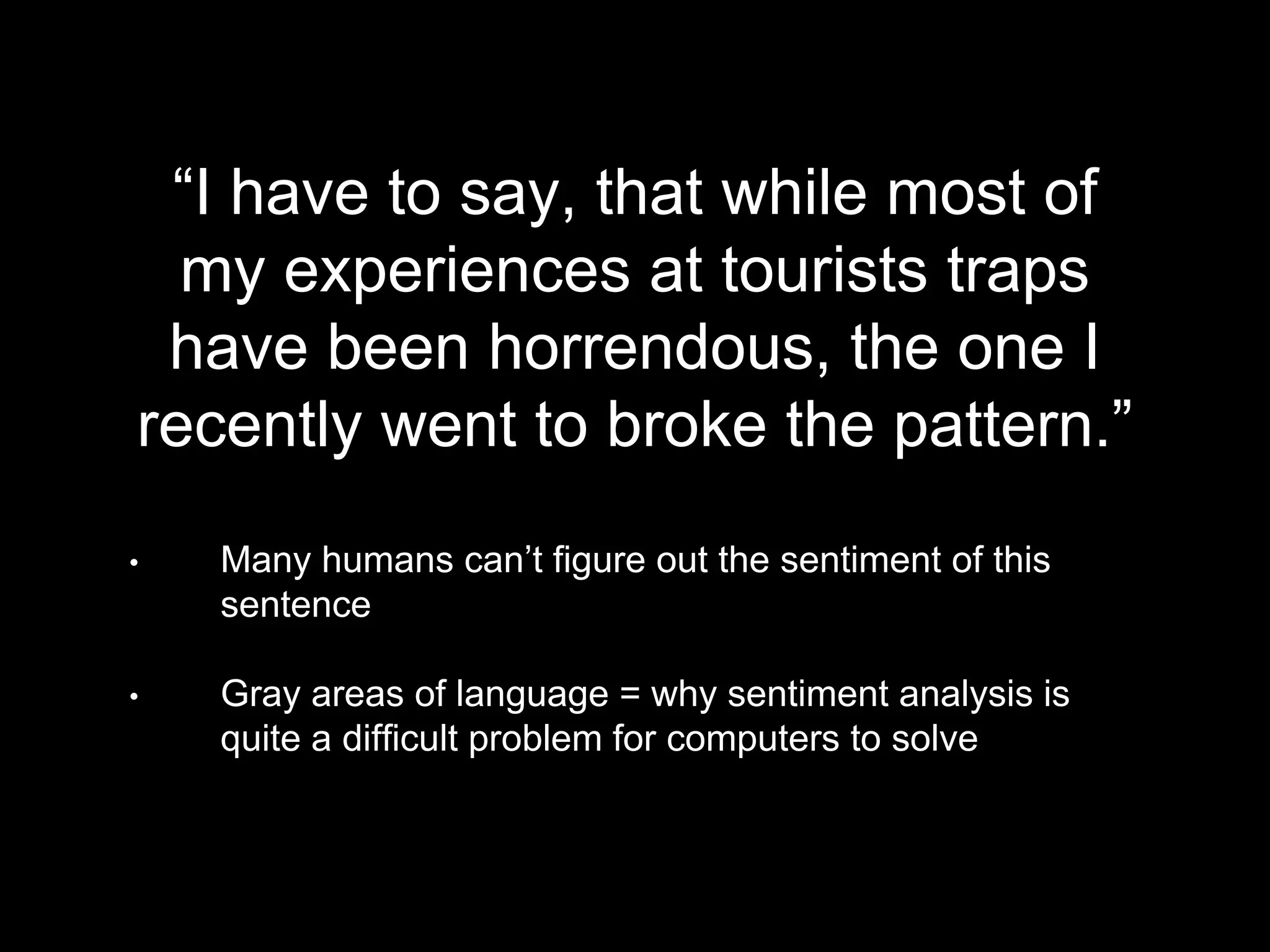 “I have to say, that while most of
my experiences at tourists traps
have been horrendous, the one I
recently went to broke the pattern.”
• Many humans can’t figure out the sentiment of this
sentence
• Gray areas of language = why sentiment analysis is
quite a difficult problem for computers to solve
 