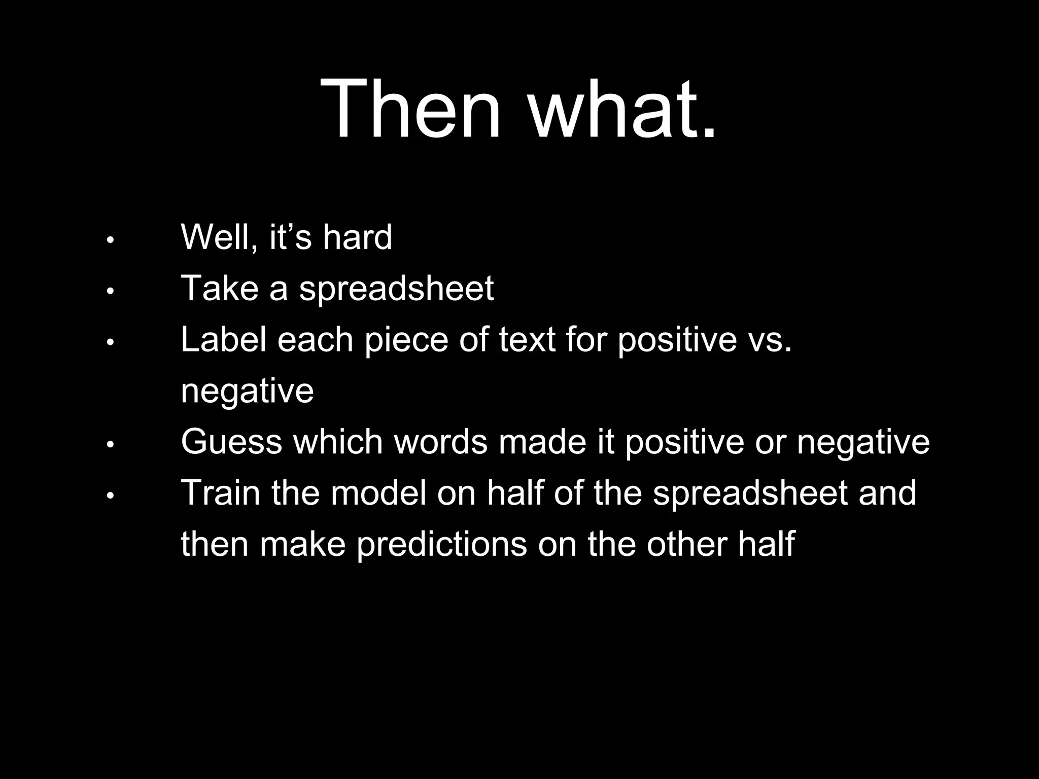 • Well, it’s hard
• Take a spreadsheet
• Label each piece of text for positive vs.
negative
• Guess which words made it positive or negative
• Train the model on half of the spreadsheet and
then make predictions on the other half
Then what.
 