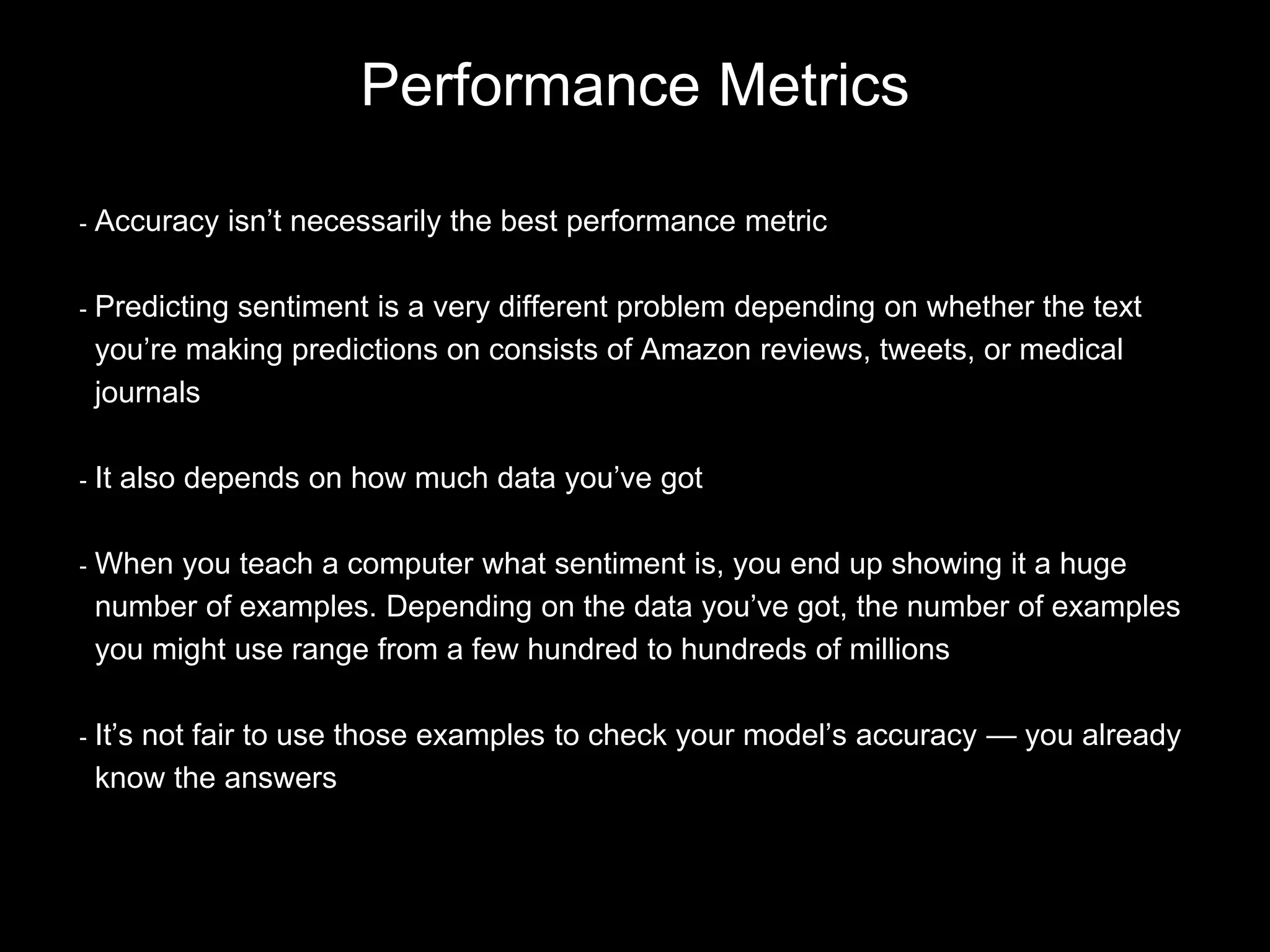 - Accuracy isn’t necessarily the best performance metric
- Predicting sentiment is a very different problem depending on whether the text
you’re making predictions on consists of Amazon reviews, tweets, or medical
journals
- It also depends on how much data you’ve got
- When you teach a computer what sentiment is, you end up showing it a huge
number of examples. Depending on the data you’ve got, the number of examples
you might use range from a few hundred to hundreds of millions
- It’s not fair to use those examples to check your model’s accuracy — you already
know the answers
Performance Metrics
 