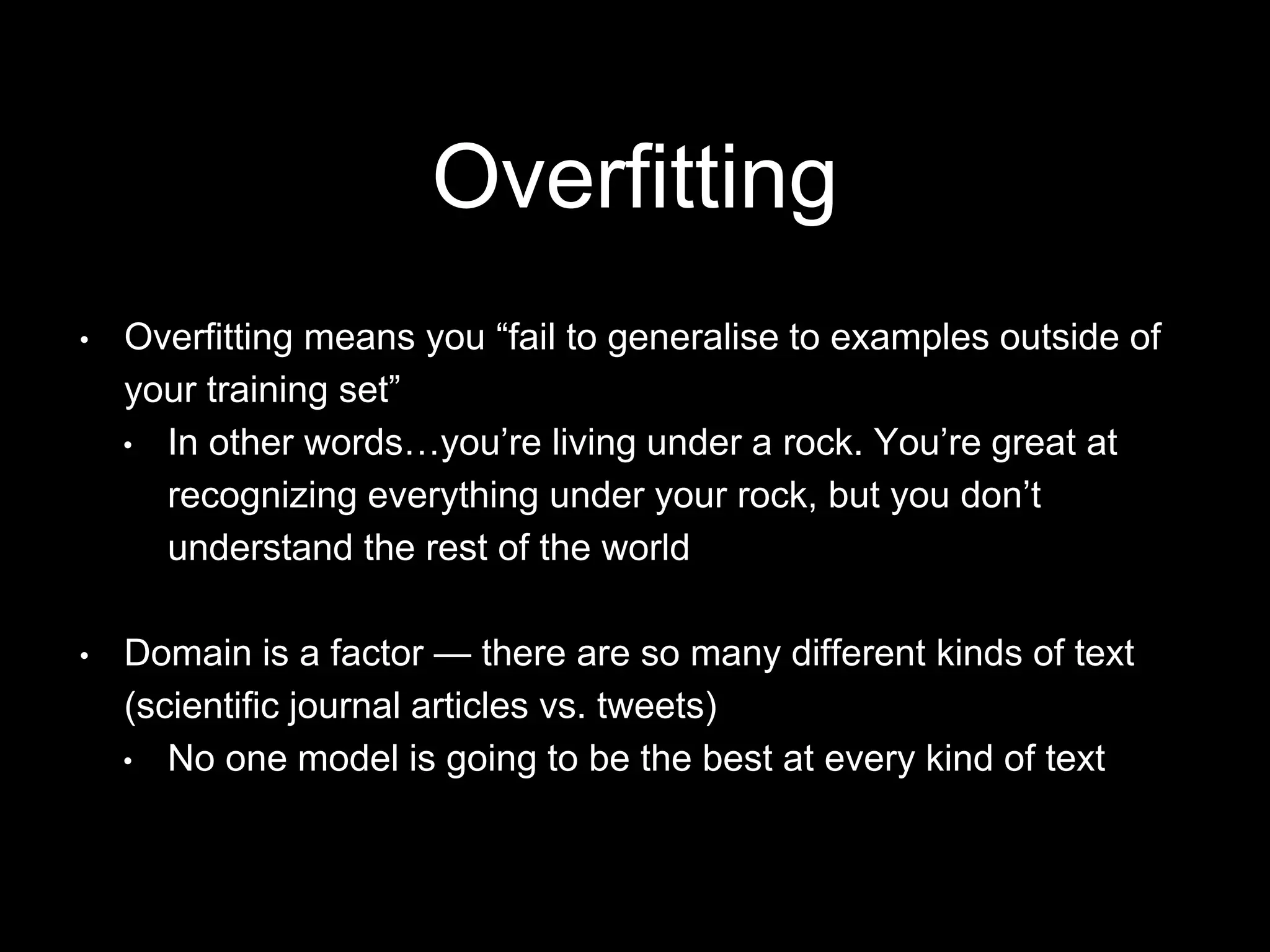 Overfitting
• Overfitting means you “fail to generalise to examples outside of
your training set”
• In other words…you’re living under a rock. You’re great at
recognizing everything under your rock, but you don’t
understand the rest of the world
• Domain is a factor — there are so many different kinds of text
(scientific journal articles vs. tweets)
• No one model is going to be the best at every kind of text
 