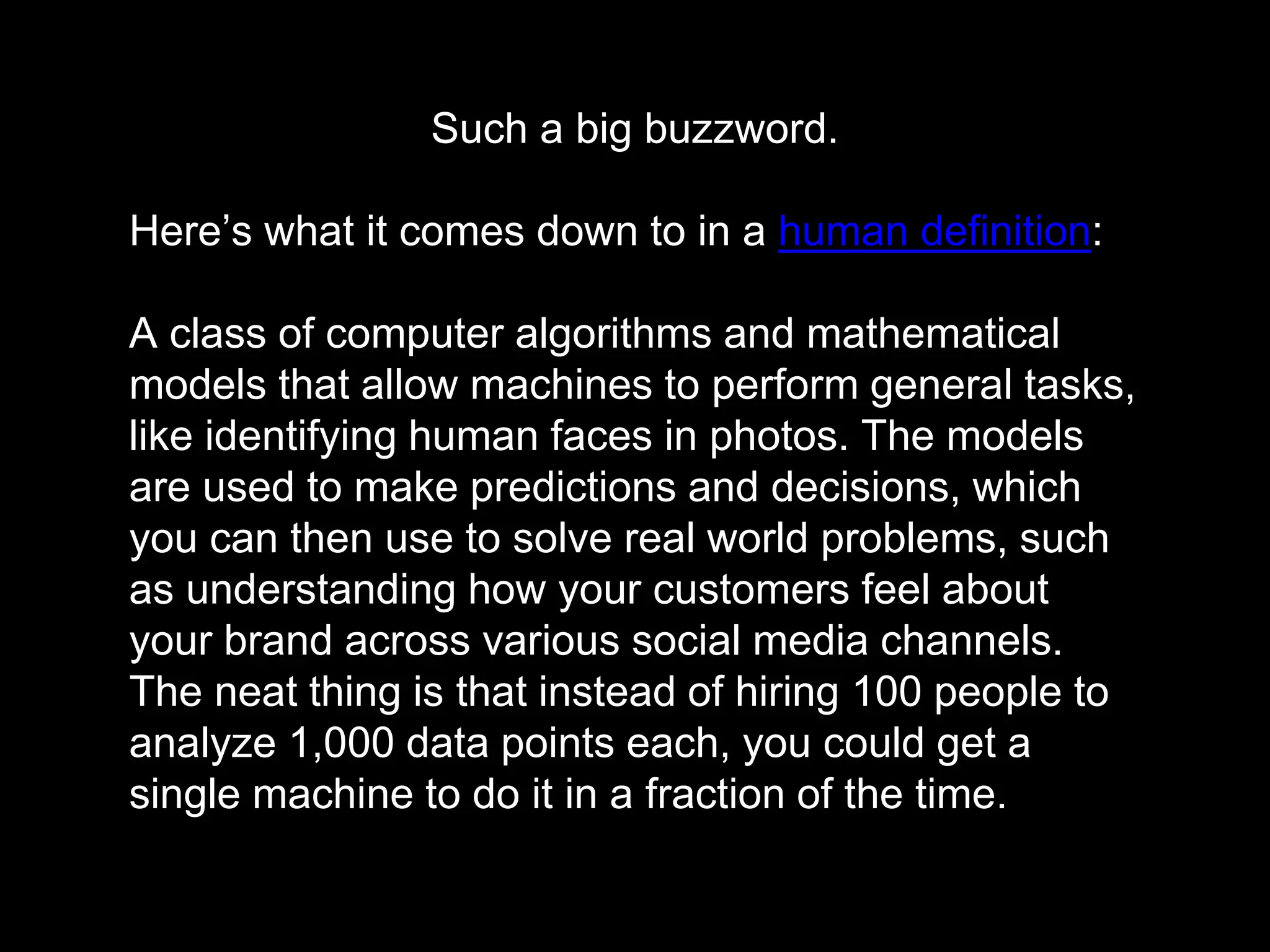 Such a big buzzword.
Here’s what it comes down to in a human definition:
A class of computer algorithms and mathematical
models that allow machines to perform general tasks,
like identifying human faces in photos. The models
are used to make predictions and decisions, which
you can then use to solve real world problems, such
as understanding how your customers feel about
your brand across various social media channels.
The neat thing is that instead of hiring 100 people to
analyze 1,000 data points each, you could get a
single machine to do it in a fraction of the time.
 