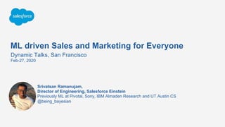 ML driven Sales and Marketing for Everyone
Dynamic Talks, San Francisco
Feb-27, 2020
@being_bayesian
Srivatsan Ramanujam,
Director of Engineering, Salesforce Einstein
Previously ML at Pivotal, Sony, IBM Almaden Research and UT Austin CS
 