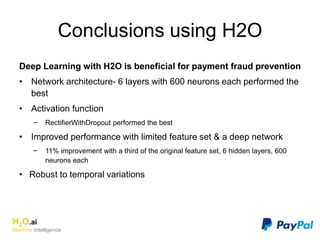 Conclusions using H2O
Deep Learning with H2O is beneficial for payment fraud prevention
• Network architecture- 6 layers with 600 neurons each performed the
best
• Activation function
− RectifierWithDropout performed the best
• Improved performance with limited feature set & a deep network
− 11% improvement with a third of the original feature set, 6 hidden layers, 600
neurons each
• Robust to temporal variations
H2O.ai
Machine Intelligence
 
