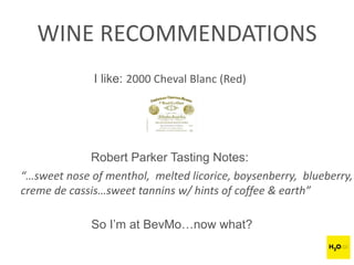 WINE RECOMMENDATIONS
I like: 2000 Cheval Blanc (Red)
Robert Parker Tasting Notes:
“…sweet nose of menthol, melted licorice, boysenberry, blueberry,
creme de cassis…sweet tannins w/ hints of coffee & earth”
So I’m at BevMo…now what?
 