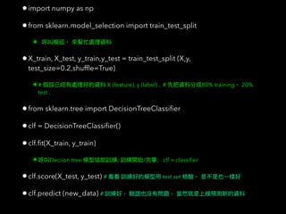 •import numpy as np
•from sklearn.model_selection import train_test_split
✴
•X_train, X_test, y_train,y_test = train_test_split (X,y,
test_size=0.2,shufﬂe=True)
✴# X (feature), y (label) , # 80% training 20%
test .
•from sklearn.tree import DecisionTreeClassiﬁer
•clf = DecisionTreeClassiﬁer()
•clf.ﬁt(X_train, y_train)
✴ Deciion tree ; / ; clf = classiﬁer
•clf.score(X_test, y_test) # test set
•clf.predict (new_data) #
 
