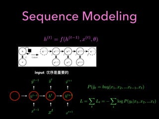 Sequence Modeling
When the recurrent network is trained to perform a task that requires predicting
the future from the past, the network typically learns to use h(t) as a kind of lossy
summary of the task-relevant aspects of the past sequence of inputs up to t. This
summary is in general necessarily lossy, since it maps an arbitrary length sequence
(x(t), x(t 1), x(t 2), . . . , x(2), x(1)) to a ﬁxed length vector h(t). Depending on the
training criterion, this summary might selectively keep some aspects of the past
sequence with more precision than other aspects. For example, if the RNN is used
in statistical language modeling, typically to predict the next word given previous
words, it may not be necessary to store all of the information in the input sequence
up to time t, but rather only enough information to predict the rest of the sentence.
The most demanding situation is when we ask h(t) to be rich enough to allow
one to approximately recover the input sequence, as in autoencoder frameworks
(chapter 14).
ff
hh
xx
h(t 1)
h(t 1)
h(t)
h(t)
h(t+1)
h(t+1)
x(t 1)
x(t 1)
x(t)
x(t)
x(t+1)
x(t+1)
h(... )
h(... )
h(... )
h(... )
ff
Unfold
ff ff f
Figure 10.2: A recurrent network with no outputs. This recurrent network just processes
information from the input x by incorporating it into the state h that is passed forward
through time. (Left)Circuit diagram. The black square indicates a delay of a single time
step. (Right)The same network seen as an unfolded computational graph, where each
node is now associated with one particular time instance.
Equation 10.5 can be drawn in two diﬀerent ways. One way to draw the RNN
is with a diagram containing one node for every component that might exist in a
376
h(t)
= f(h(t 1)
, x(t)
, ✓)
input
xt 1
ht 1
ˆyt 1 ˆyt
ˆyt+1
ht+1
xt+1xt
ht
P(ˆyt = buy|x1, x2, ...xt 1, xt)
L =
X
t
Lt =
X
i
log P(yt|x1, x2, ...xt)
 