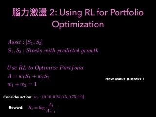2: Using RL for Portfolio
Optimization
Asset : [S1, S2]
S1, S2 : Stocks with predicted growth
Use RL to Optimize Portfolio
A = w1S1 + w2S2
w1 + w2 = 1
Consider action: w1 : {0.10, 0.25, 0.5, 0.75, 0.9}
Reward: Rt = log
At
At 1
How about n-stocks ?
 