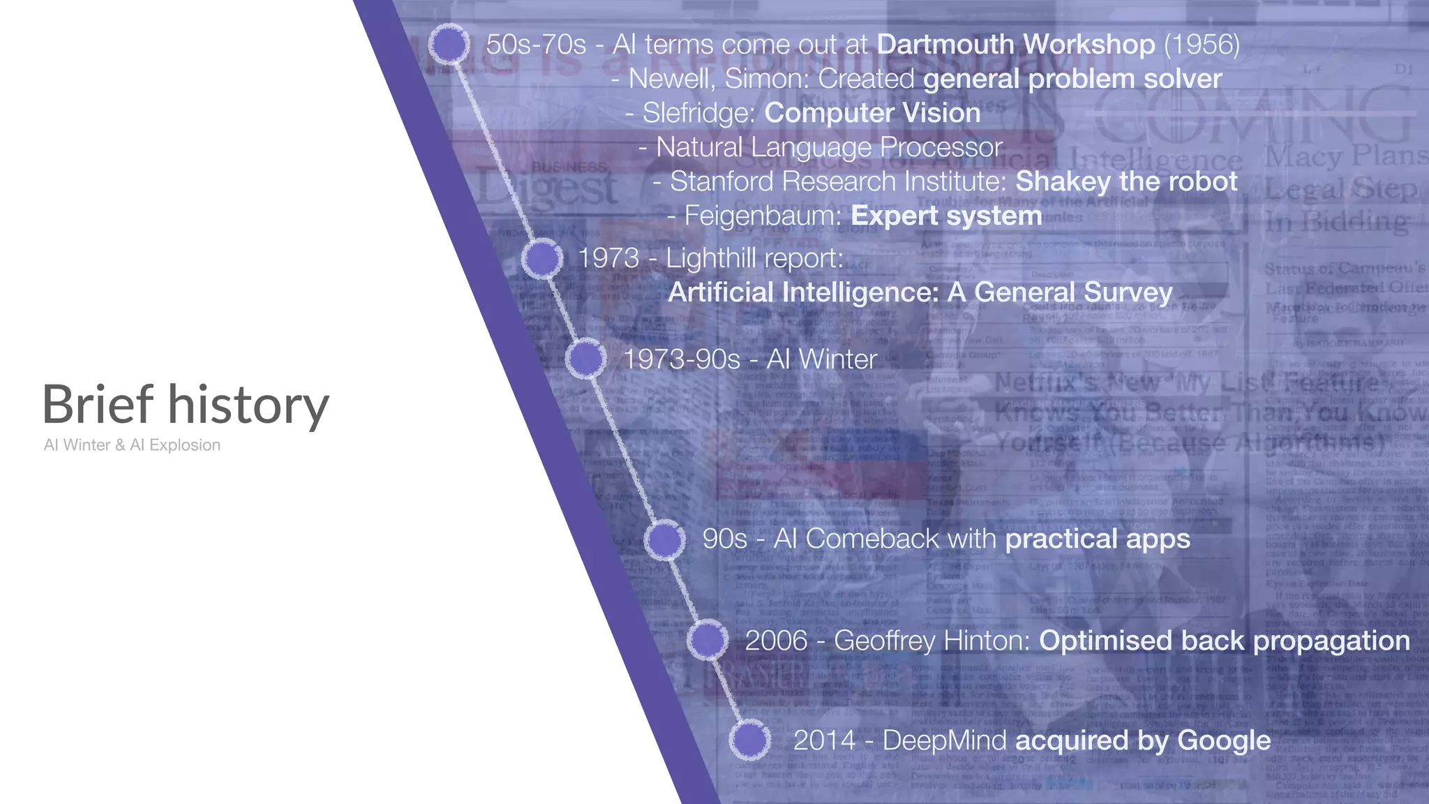 Brief history
50s-70s - AI terms come out at Dartmouth Workshop (1956) 
- Newell, Simon: Created general problem solver 
- Slefridge: Computer Vision 
- Natural Language Processor 
- Stanford Research Institute: Shakey the robot 
- Feigenbaum: Expert system
1973 - Lighthill report:  
Artiﬁcial Intelligence: A General Survey
1973-90s - AI Winter
AI Winter & AI Explosion
90s - AI Comeback with practical apps
2006 - Geoffrey Hinton: Optimised back propagation
2014 - DeepMind acquired by Google
 