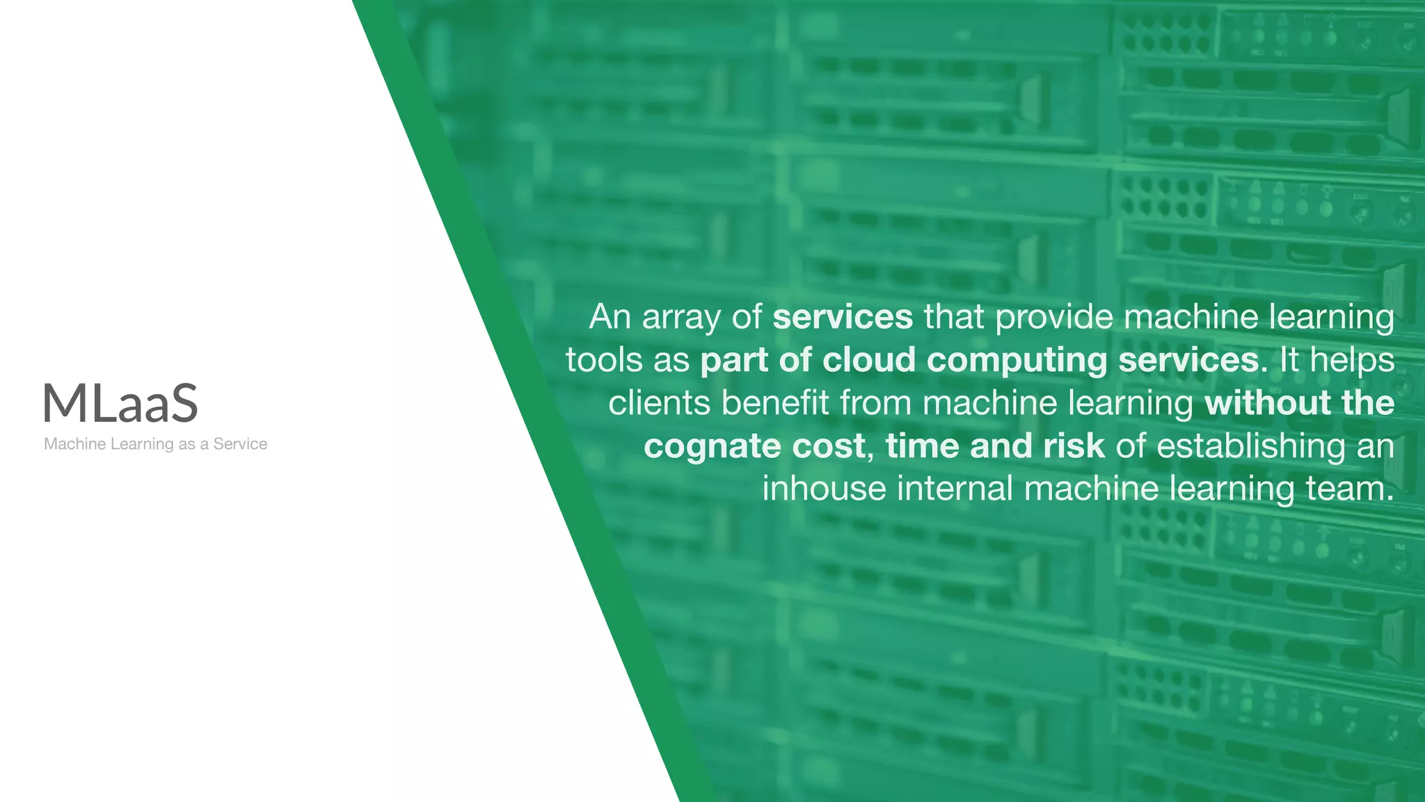 MLaaS
Machine Learning as a Service
An array of services that provide machine learning
tools as part of cloud computing services. It helps
clients beneﬁt from machine learning without the
cognate cost, time and risk of establishing an
inhouse internal machine learning team.
 