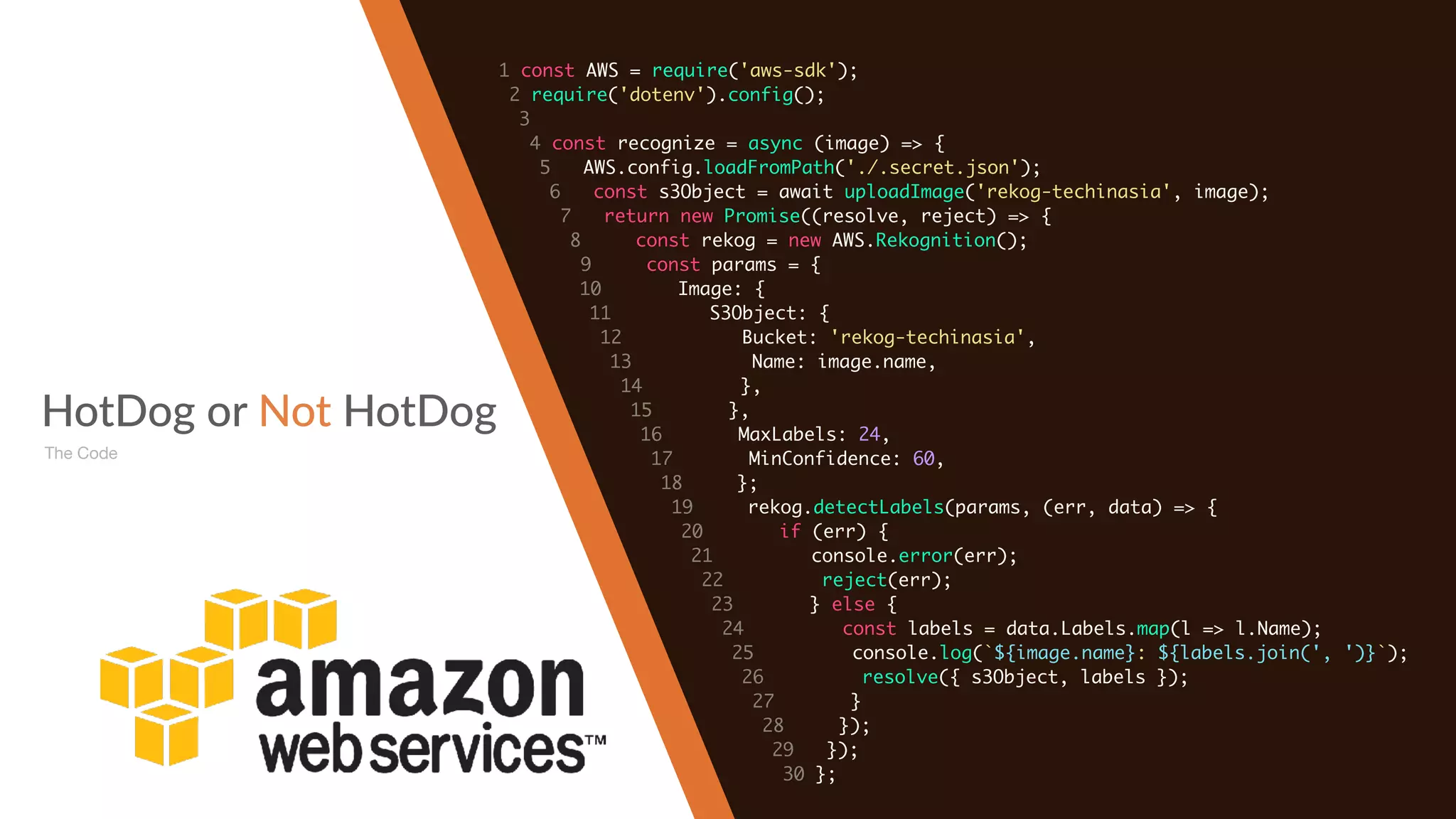 HotDog or Not HotDog
The Code
1 const AWS = require('aws-sdk');
2 require('dotenv').config();
3
4 const recognize = async (image) => {
5 AWS.config.loadFromPath('./.secret.json');
6 const s3Object = await uploadImage('rekog-techinasia', image);
7 return new Promise((resolve, reject) => {
8 const rekog = new AWS.Rekognition();
9 const params = {
10 Image: {
11 S3Object: {
12 Bucket: 'rekog-techinasia',
13 Name: image.name,
14 },
15 },
16 MaxLabels: 24,
17 MinConfidence: 60,
18 };
19 rekog.detectLabels(params, (err, data) => {
20 if (err) {
21 console.error(err);
22 reject(err);
23 } else {
24 const labels = data.Labels.map(l => l.Name);
25 console.log(`${image.name}: ${labels.join(', ')}`);
26 resolve({ s3Object, labels });
27 }
28 });
29 });
30 };
 