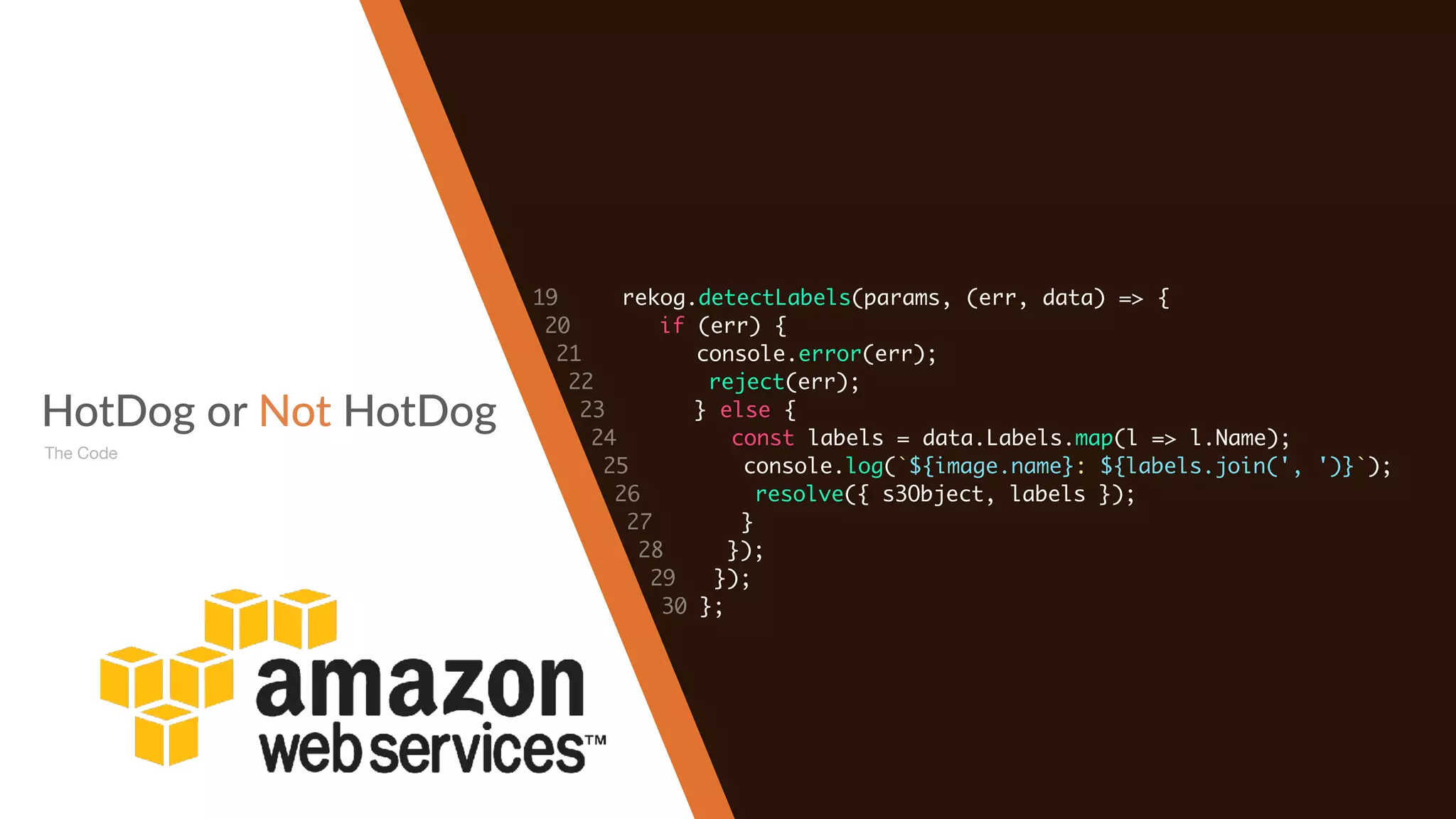 HotDog or Not HotDog
The Code
19 rekog.detectLabels(params, (err, data) => {
20 if (err) {
21 console.error(err);
22 reject(err);
23 } else {
24 const labels = data.Labels.map(l => l.Name);
25 console.log(`${image.name}: ${labels.join(', ')}`);
26 resolve({ s3Object, labels });
27 }
28 });
29 });
30 };
 