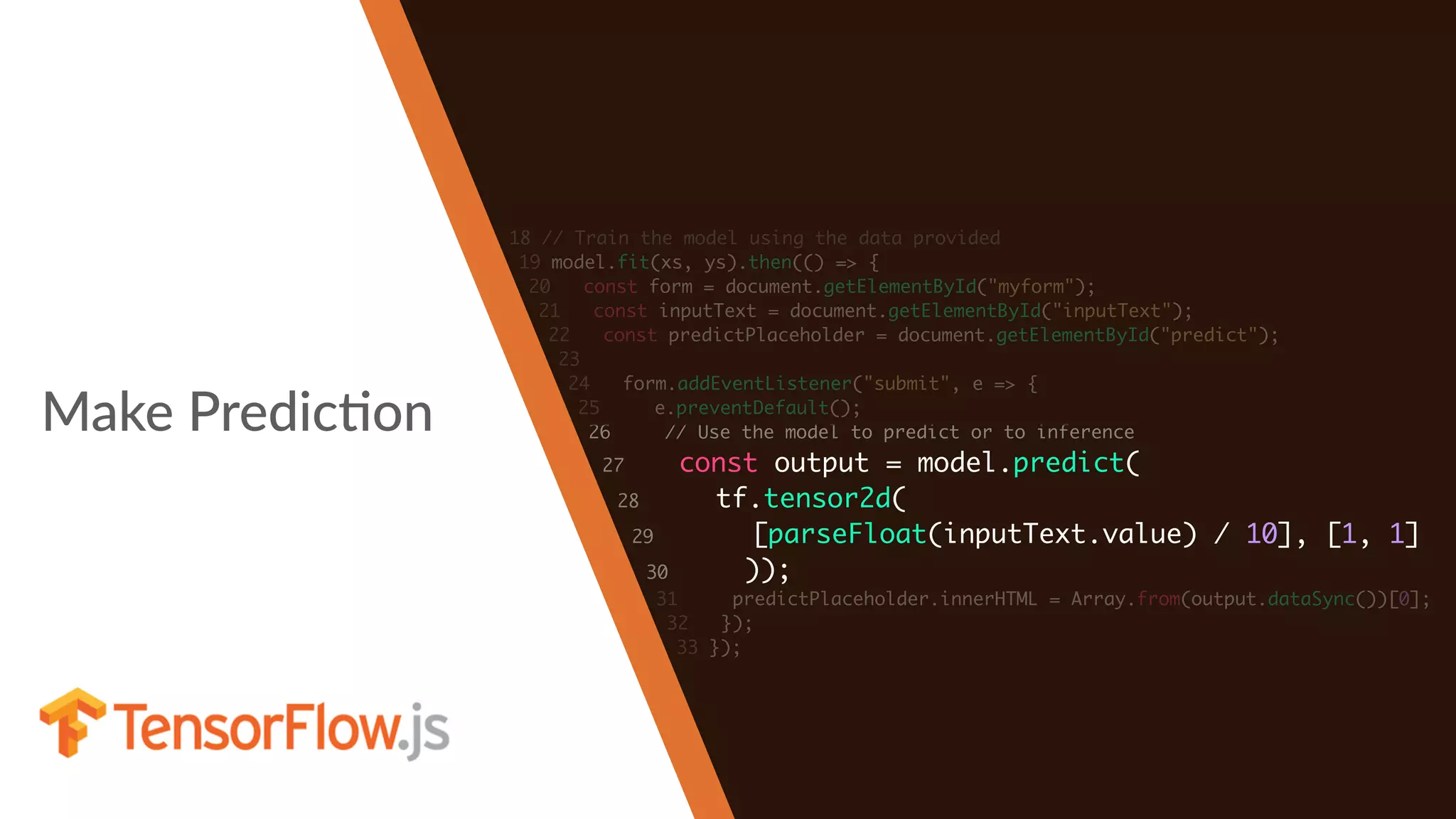 Make PredicHon
18 // Train the model using the data provided
19 model.fit(xs, ys).then(() => {
20 const form = document.getElementById("myform");
21 const inputText = document.getElementById("inputText");
22 const predictPlaceholder = document.getElementById("predict");
23
24 form.addEventListener("submit", e => {
25 e.preventDefault();
26 // Use the model to predict or to inference
27 const output = model.predict(
28 tf.tensor2d(
29 [parseFloat(inputText.value) / 10], [1, 1]
30 ));
31 predictPlaceholder.innerHTML = Array.from(output.dataSync())[0];
32 });
33 });
 