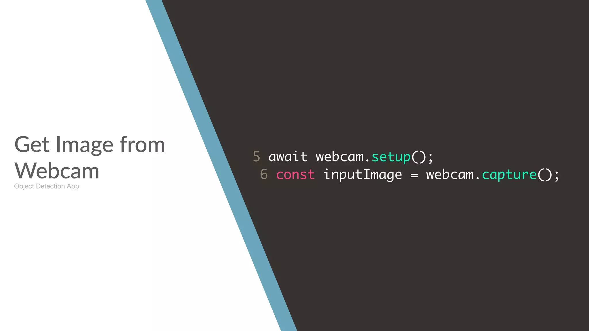 Get Image from
Webcam
5 await webcam.setup();
6 const inputImage = webcam.capture();
Object Detection App
 