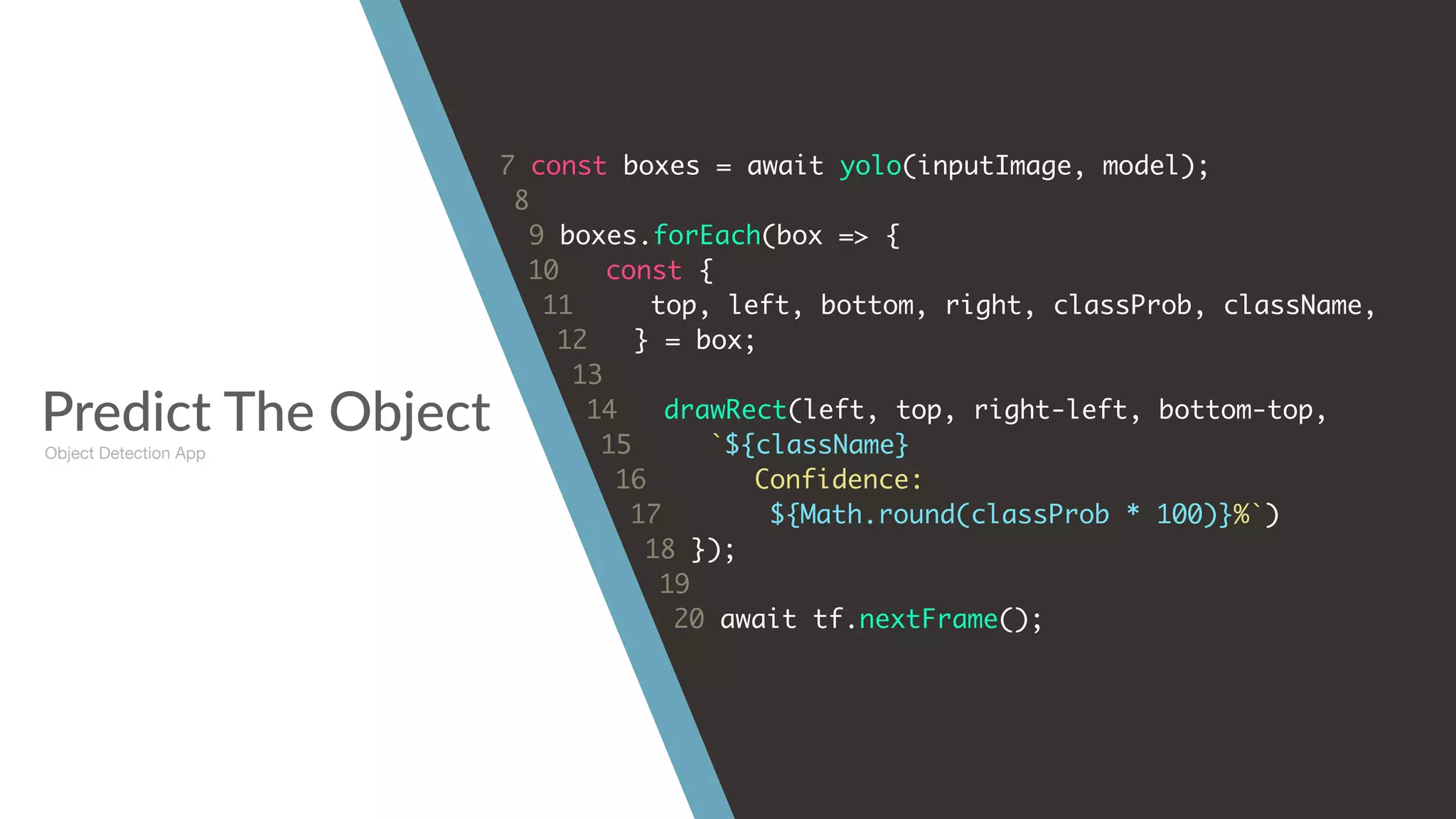 Predict The Object
7 const boxes = await yolo(inputImage, model);
8
9 boxes.forEach(box => {
10 const {
11 top, left, bottom, right, classProb, className,
12 } = box;
13
14 drawRect(left, top, right-left, bottom-top,
15 `${className}
16 Confidence:
17 ${Math.round(classProb * 100)}%`)
18 });
19
20 await tf.nextFrame();
Object Detection App
 