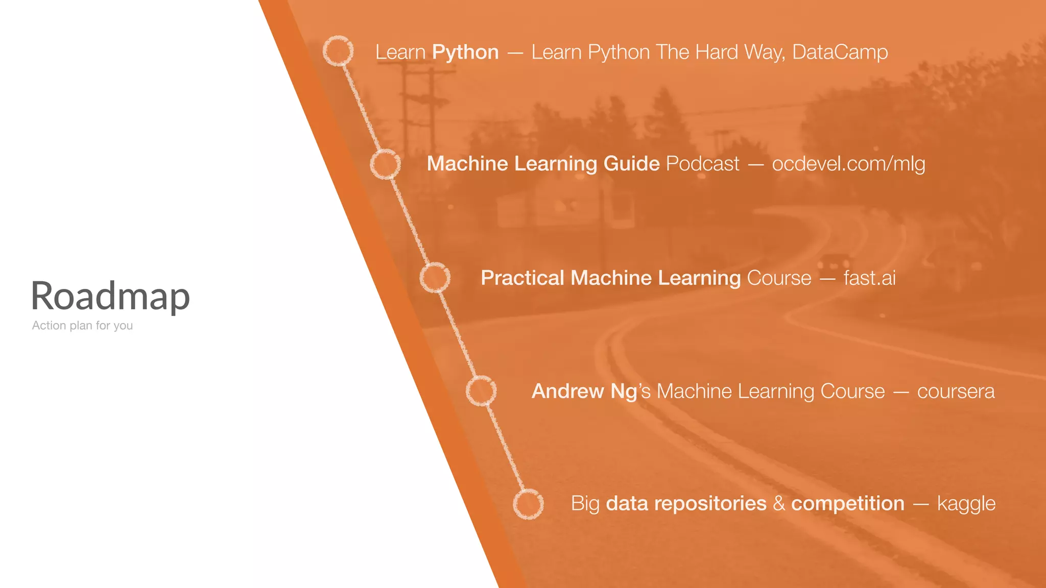 Roadmap
Learn Python — Learn Python The Hard Way, DataCamp
Machine Learning Guide Podcast — ocdevel.com/mlg
Practical Machine Learning Course — fast.ai
Andrew Ng’s Machine Learning Course — coursera
Big data repositories & competition — kaggle
Action plan for you
 