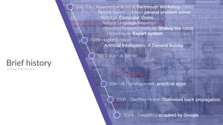 Brief history
50s-70s - AI terms come out at Dartmouth Workshop (1956) 
- Newell, Simon: Created general problem solver 
- Slefridge: Computer Vision 
- Natural Language Processor 
- Stanford Research Institute: Shakey the robot 
- Feigenbaum: Expert system
1973 - Lighthill report:  
Artiﬁcial Intelligence: A General Survey
1973-90s - AI Winter
AI Winter & AI Explosion
90s - AI Comeback with practical apps
2006 - Geoffrey Hinton: Optimised back propagation
2014 - DeepMind acquired by Google
 