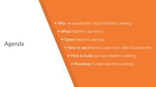 Agenda
• Why we should learn about Machine Learning
• What Machine Learning is
• Types Machine Learning
• How to use Machine Learning in Web Development
• How to build our own Machine Learning
• Roadmap to learn Machine Learning
 